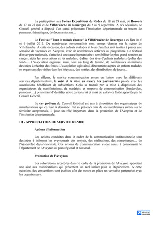 La participation aux Foires Expositions de Rodez du 18 au 29 mai, de Bozouls
de 17 au 28 mai et de Villefranche de Rouergue du 5 au 9 septembre. A ces occasions, le
Conseil général a disposé d'un stand présentant l’institution départementale au travers de
panneaux thématiques, de documentation…
Le Festival "Tout le monde chante" à Villefranche de Rouergue a eu lieu les 5
et 6 juillet 2013. De nombreuses personnalités sont venues chanter sur la scène de
Villefranche. A cette occasion, des enfants malades et leurs familles sont invités à passer une
semaine de vacances en Aveyron, avec de nombreuses activités au programme. Ce festival
d'envergure nationale, s'attache à une cause humanitaire : sensibiliser le plus grand nombre au
cancer, aider les associations et les malades, réaliser des rêve d'enfants malades, récolter des
fonds.... L'association organise, aussi, tout au long de l'année, de nombreuses animations
destinées à récolter des fonds. L'association agit ainsi, directement auprès de enfants malades
en organisant des visites dans les hôpitaux, des sorties, des distributions de jouets...
Par ailleurs, le service communication assure en liaison avec les différents
services départementaux, le suivi et la mise en œuvre des partenariats passés avec les
associations bénéficiant de subventions. Cela se traduit par la mise à disposition des
organisateurs de manifestations, de matériels et supports de communication (banderoles,
panneaux…) permettant d'identifier notre partenariat et ainsi de valoriser l'aide apportée par le
Conseil Général.
Le car podium du Conseil Général est mis à disposition des organisateurs de
manifestations qui en font la demande. Par sa présence lors de ses nombreuses sorties sur le
territoire aveyronnais, il joue un rôle important dans la promotion de l'Aveyron et de
l'institution départementale.
III - APPRECIATION DU SERVICE RENDU
Actions d'information
Les actions conduites dans le cadre de la communication institutionnelle sont
destinées à informer les aveyronnais des projets, des réalisations, des compétences… de
l'Assemblée départementale. Ces actions de communication visent aussi, à promouvoir le
Département de l'Aveyron au plan régional et national.
Promotion de l'Aveyron
Les subventions accordées dans le cadre de la promotion de l'Aveyron apportent
une aide aux manifestations qui présentent un réel intérêt pour le Département. A cette
occasion, des conventions sont établies afin de mettre en place un véritable partenariat avec
les organisateurs.
 