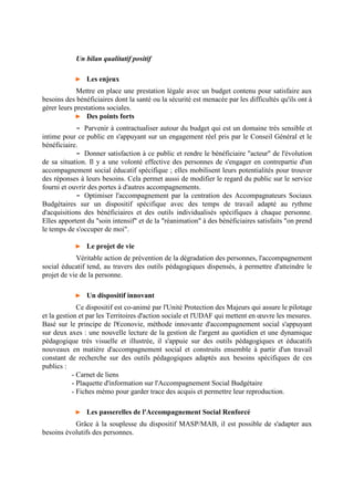 Un bilan qualitatif positif
► Les enjeux
Mettre en place une prestation légale avec un budget contenu pour satisfaire aux
besoins des bénéficiaires dont la santé ou la sécurité est menacée par les difficultés qu'ils ont à
gérer leurs prestations sociales.
► Des points forts
- Parvenir à contractualiser autour du budget qui est un domaine très sensible et
intime pour ce public en s'appuyant sur un engagement réel pris par le Conseil Général et le
bénéficiaire.
- Donner satisfaction à ce public et rendre le bénéficiaire "acteur" de l'évolution
de sa situation. Il y a une volonté effective des personnes de s'engager en contrepartie d'un
accompagnement social éducatif spécifique ; elles mobilisent leurs potentialités pour trouver
des réponses à leurs besoins. Cela permet aussi de modifier le regard du public sur le service
fourni et ouvrir des portes à d'autres accompagnements.
- Optimiser l'accompagnement par la centration des Accompagnateurs Sociaux
Budgétaires sur un dispositif spécifique avec des temps de travail adapté au rythme
d'acquisitions des bénéficiaires et des outils individualisés spécifiques à chaque personne.
Elles apportent du "soin intensif" et de la "réanimation" à des bénéficiaires satisfaits "on prend
le temps de s'occuper de moi".
► Le projet de vie
Véritable action de prévention de la dégradation des personnes, l'accompagnement
social éducatif tend, au travers des outils pédagogiques dispensés, à permettre d'atteindre le
projet de vie de la personne.
► Un dispositif innovant
Ce dispositif est co-animé par l'Unité Protection des Majeurs qui assure le pilotage
et la gestion et par les Territoires d'action sociale et l'UDAF qui mettent en œuvre les mesures.
Basé sur le principe de l'€conovie, méthode innovante d'accompagnement social s'appuyant
sur deux axes : une nouvelle lecture de la gestion de l'argent au quotidien et une dynamique
pédagogique très visuelle et illustrée, il s'appuie sur des outils pédagogiques et éducatifs
nouveaux en matière d'accompagnement social et construits ensemble à partir d'un travail
constant de recherche sur des outils pédagogiques adaptés aux besoins spécifiques de ces
publics :
- Carnet de liens
- Plaquette d'information sur l'Accompagnement Social Budgétaire
- Fiches mémo pour garder trace des acquis et permettre leur reproduction.
► Les passerelles de l'Accompagnement Social Renforcé
Grâce à la souplesse du dispositif MASP/MAB, il est possible de s'adapter aux
besoins évolutifs des personnes.
 
