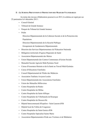 E – LE SCHEMA PREVENTION ET PROTECTION DES MAJEURS VULNERABLES
Au terme des travaux d'élaboration poursuivis en 2013, le schéma est signé par ses
25 partenaires le 6 décembre 2013 :
- Conseil Général
- Tribunal de Grande Instance
- Parquet du Tribunal de Grande Instance
- Préfet
Direction Départementale de la Cohésion Sociale et de la Protection des
Populations
Direction Départementale de la Sécurité Publique
Groupement de Gendarmerie Départementale
- Direction des Services Départementaux de l'Education Nationale
- Délégation territoriale d'Agence Régionale de Santé
- Association Départementale des Maires
- Union Départementale des Centres Communaux d'Action Sociale
- Mutualité Sociale Agricole Midi-Pyrénées Nord
- Caisse d'Assurance Retraite et de la Santé au Travail Midi-Pyrénées
- Caisse d'Allocations Familiales
- Conseil Départemental de l'Ordre des Médecins
- Association Tutélaire Aveyron Lozère
- Union Départementale des Associations Familiales
- Union des Mutuelles Millavoises
- Centre Hospitalier de Rodez
- Centre Hospitalier de Millau
- Centre Hospitalier de Saint-Affrique
- Centre Hospitalier de Villefranche de Rouergue
- Centre Hospitalier de Decazeville
- Hôpital Intercommunal d'Espalion - Saint Laurent d'Olt
- Hôpital local du Vallon de Cougousse
- Centre Hospitalier de Saint Geniez d'Olt
- Centre Hospitalier Spécialisé Sainte Marie
- Association Départementale d'Aide aux Victimes et de Médiation
 