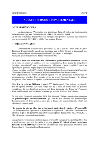 MOYENS GENERAUX fiche n° 5
AGENCE TECHNIQUE DEPARTEMENTALE
I - TERMES FINANCIERS
Les ressources de l'Association sont constituées d'une subvention de fonctionnement
du Département, qui pour 2013 s'est élevée à 286 425 € votée lors du B.P.
La mission "périmètres de protection des captages d'eau potable" a produit des prestations
pour un montant de 5 259,48 € et 696,04 € de notes de débours.
II -TERMES PHYSIQUES
Conformément au cadre défini par l'article 32 de la Loi du 2 mars 1982, l'Agence
Technique Départementale apporte une assistance aux collectivités qui le demandent sous
forme de conseils dans les domaines administratifs, juridiques et techniques.
Pour 2013 les diverses missions de l'association ont été :
- Le pôle d’assistance territoriale aux communes et groupements de communes consiste
en la mise en place, en relation avec un coordonnateur, d’un réseau de compétences
(juridique, administratif, eau et environnement, bâtiments et espaces publics) chargé de
répondre aux questions de plus en plus complexes des collectivités.
L’année écoulée a confirmé l’évolution de la complexité des dossiers d’une part et d’autre part
l’évolution de la nature des besoins en assistance des collectivités demanderesses.
Notre organisation, qui permet un contact régulier avec les collectivités en multipliant les
questionnements relatifs à leurs projets, permet de croiser les compétences et les champs
d’expertise, afin d’apporter la réponse la plus complète aux collectivités.
Ainsi, il a été traité en 2013 (sur 11 mois), 355 dossiers par le Pôle assistance territoriale,
dont la réponse apportée a pu faire l’objet soit de la mise en œuvre d’une ou plusieurs
compétences de nos chargés de mission, soit d’une assistance plus lourde sur l’ensemble
d’une problématique ou d’un dossier, tendance qui ne cesse d’ailleurs de s’affirmer.
On peut noter également un maintien de la forte demande relative à des dossiers concernant
les problématiques environnementales, qui sont le plus souvent des problématiques
d’assainissement et d’eau potable, ainsi que la hausse des questionnements relatifs aux
bâtiments et espaces publics.
- La mission de mise en place des périmètres de protection des captages d’eau potable.
Lors de la convention signée entre le département et l'Agence de l'Eau Adour Garonne relative
à la mise en place des périmètres de protection des captages d'eau potable en Aveyron, l'ATD
12 a été retenue comme opérateur unique.
La population aveyronnaise est alimentée par environ 300 captages d’eau potable publics dont
le suivi est assuré par 54 collectivités. A ce jour, plus de 95 collectivités ont engagé cette
démarche avec l’ATD12 (23 collectivités ont obtenu un arrêté préfectoral, 54 sont en cours
de procédure et 18 ont abandonné la démarche).
 