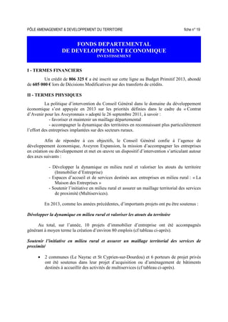 PÔLE AMENAGEMENT & DEVELOPPEMENT DU TERRITOIRE fiche n° 19
FONDS DEPARTEMENTAL
DE DEVELOPPEMENT ECONOMIQUE
INVESTISSEMENT
I - TERMES FINANCIERS
Un crédit de 806 325 € a été inscrit sur cette ligne au Budget Primitif 2013, abondé
de 605 000 € lors de Décisions Modificatives par des transferts de crédits.
II - TERMES PHYSIQUES
La politique d’intervention du Conseil Général dans le domaine du développement
économique s’est appuyée en 2013 sur les priorités définies dans le cadre du « Contrat
d’Avenir pour les Aveyronnais » adopté le 26 septembre 2011, à savoir :
- favoriser et maintenir un maillage départemental
- accompagner la dynamique des territoires en reconnaissant plus particulièrement
l’effort des entreprises implantées sur des secteurs ruraux.
Afin de répondre à ces objectifs, le Conseil Général confie à l’agence de
développement économique, Aveyron Expansion, la mission d’accompagner les entreprises
en création ou développement et met en œuvre un dispositif d’intervention s’articulant autour
des axes suivants :
- Développer la dynamique en milieu rural et valoriser les atouts du territoire
(Immobilier d’Entreprise)
- Espaces d’accueil et de services destinés aux entreprises en milieu rural : « La
Maison des Entreprises »
- Soutenir l’initiative en milieu rural et assurer un maillage territorial des services
de proximité (Multiservices).
En 2013, comme les années précédentes, d’importants projets ont pu être soutenus :
Développer la dynamique en milieu rural et valoriser les atouts du territoire
Au total, sur l’année, 10 projets d’immobilier d’entreprise ont été accompagnés
générant à moyen terme la création d’environ 80 emplois (cf tableau ci-après).
Soutenir l’initiative en milieu rural et assurer un maillage territorial des services de
proximité
• 2 communes (Le Nayrac et St Cyprien-sur-Dourdou) et 6 porteurs de projet privés
ont été soutenus dans leur projet d’acquisition ou d’aménagement de bâtiments
destinés à accueillir des activités de multiservices (cf tableau ci-après).
 