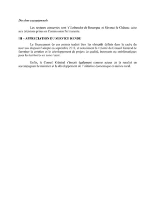 Dossiers exceptionnels
Les secteurs concernés sont Villefranche-de-Rouergue et Séverac-le-Château suite
aux décisions prises en Commission Permanente.
III – APPRECIATION DU SERVICE RENDU
Le financement de ces projets traduit bien les objectifs définis dans le cadre du
nouveau dispositif adopté en septembre 2011, et notamment la volonté du Conseil Général de
favoriser la création et le développement de projets de qualité, innovants ou emblématiques
pour les territoires en zone rurale.
Enfin, le Conseil Général s’inscrit également comme acteur de la ruralité en
accompagnant le maintien et le développement de l’initiative économique en milieu rural.
 