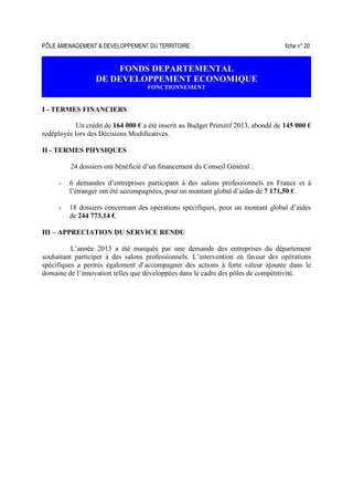 PÔLE AMENAGEMENT & DEVELOPPEMENT DU TERRITOIRE fiche n° 20
FONDS DEPARTEMENTAL
DE DEVELOPPEMENT ECONOMIQUE
FONCTIONNEMENT
I - TERMES FINANCIERS
Un crédit de 164 000 € a été inscrit au Budget Primitif 2013, abondé de 145 000 €
redéployés lors des Décisions Modificatives.
II - TERMES PHYSIQUES
24 dossiers ont bénéficié d’un financement du Conseil Général :
- 6 demandes d’entreprises participant à des salons professionnels en France et à
l’étranger ont été accompagnées, pour un montant global d’aides de 7 171,50 €.
- 18 dossiers concernant des opérations spécifiques, pour un montant global d’aides
de 244 773,14 €.
III – APPRECIATION DU SERVICE RENDU
L’année 2013 a été marquée par une demande des entreprises du département
souhaitant participer à des salons professionnels. L’intervention en faveur des opérations
spécifiques a permis également d’accompagner des actions à forte valeur ajoutée dans le
domaine de l’innovation telles que développées dans le cadre des pôles de compétitivité.
 