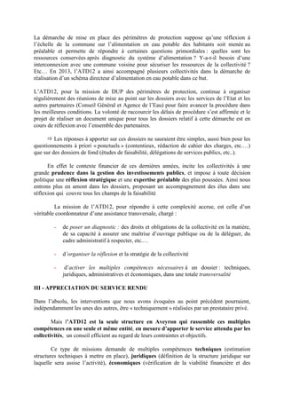 La démarche de mise en place des périmètres de protection suppose qu’une réflexion à
l’échelle de la commune sur l’alimentation en eau potable des habitants soit menée au
préalable et permette de répondre à certaines questions primordiales : quelles sont les
ressources conservées après diagnostic du système d’alimentation ? Y-a-t-il besoin d’une
interconnexion avec une commune voisine pour sécuriser les ressources de la collectivité ?
Etc… En 2013, l’ATD12 a ainsi accompagné plusieurs collectivités dans la démarche de
réalisation d’un schéma directeur d’alimentation en eau potable dans ce but.
L’ATD12, pour la mission de DUP des périmètres de protection, continue à organiser
régulièrement des réunions de mise au point sur les dossiers avec les services de l’Etat et les
autres partenaires (Conseil Général et Agence de l’Eau) pour faire avancer la procédure dans
les meilleures conditions. La volonté de raccourcir les délais de procédure s’est affirmée et le
projet de réaliser un document unique pour tous les dossiers relatif à cette démarche est en
cours de réflexion avec l’ensemble des partenaires.
Les réponses à apporter sur ces dossiers ne sauraient être simples, aussi bien pour les
questionnements à priori « ponctuels » (contentieux, rédaction de cahier des charges, etc.…)
que sur des dossiers de fond (études de faisabilité, délégations de services publics, etc..).
En effet le contexte financier de ces dernières années, incite les collectivités à une
grande prudence dans la gestion des investissements publics, et impose à toute décision
politique une réflexion stratégique et une expertise préalable des plus poussées. Ainsi nous
entrons plus en amont dans les dossiers, proposant un accompagnement des élus dans une
réflexion qui couvre tous les champs de la faisabilité.
La mission de l’ATD12, pour répondre à cette complexité accrue, est celle d’un
véritable coordonnateur d’une assistance transversale, chargé :
- de poser un diagnostic : des droits et obligations de la collectivité en la matière,
de sa capacité à assurer une maîtrise d’ouvrage publique ou de la déléguer, du
cadre administratif à respecter, etc.…
- d’organiser la réflexion et la stratégie de la collectivité
- d’activer les multiples compétences nécessaires à un dossier : techniques,
juridiques, administratives et économiques, dans une totale transversalité
III - APPRECIATION DU SERVICE RENDU
Dans l’absolu, les interventions que nous avons évoquées au point précédent pourraient,
indépendamment les unes des autres, être « techniquement » réalisées par un prestataire privé.
Mais l’ATD12 est la seule structure en Aveyron qui rassemble ces multiples
compétences en une seule et même entité, en mesure d’apporter le service attendu par les
collectivités, un conseil efficient au regard de leurs contraintes et objectifs.
Ce type de missions demande de multiples compétences techniques (estimation
structures techniques à mettre en place), juridiques (définition de la structure juridique sur
laquelle sera assise l’activité), économiques (vérification de la viabilité financière et des
 