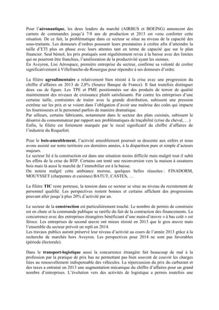 Pour l’aéronautique, les deux leaders du marché (AIRBUS et BOEING) annoncent des
carnets de commandes jusqu’à 7/8 ans de production et 2013 est venu conforter cette
situation. De ce fait, la problématique dans ce secteur se situe au niveau de la capacité des
sous-traitants. Les donneurs d’ordres poussent leurs prestataires à croître afin d’atteindre la
taille d’ETI plus en phase avec leurs attentes tant en terme de capacité que sur le plan
financier. Seul bémol, les prix pratiqués sont régulièrement revus à la baisse avec des limites
qui ne pourront être franchies, l’amélioration de la productivité ayant les siennes.
En Aveyron, Lisi Aérospace, première entreprise du secteur, confirme sa volonté de croître
significativement à Villefranche-de-Rouergue pour répondre à ses donneurs d’ordre.
La filière agroalimentaire a relativement bien résisté à la crise avec une progression du
chiffre d’affaires en 2013 de 2,8% (Source Banque de France). Il faut toutefois distinguer
deux cas de figure. Les TPE et PME positionnées sur des produits de terroir de qualité
maintiennent des niveaux de croissance plutôt satisfaisants. Par contre les entreprises d’une
certaine taille, contraintes de traiter avec la grande distribution, subissent une pression
extrême sur les prix et se voient dans l’obligation d’avoir une maîtrise des coûts qui impacte
les fournisseurs et le personnel parfois de manière dramatique.
Par ailleurs, certains fabricants, notamment dans le secteur des plats cuisinés, subissent le
désarroi du consommateur par rapport aux problématiques de traçabilité (crise du cheval, …)
Enfin, la filière est fortement marquée par le recul significatif du chiffre d’affaires de
l’industrie du Roquefort.
Pour le bois-ameublement, l’activité ameublement poursuit sa descente aux enfers et nous
avons assisté sur notre territoire ces dernières années, à la disparition pure et simple d’acteurs
majeurs.
Le secteur lié à la construction est dans une situation moins difficile mais malgré tout il subit
les effets de la crise du BTP. Certains ont tenté une reconversion vers la maison à ossatures
bois mais là aussi le marché de l’immobilier est à la baisse.
On notera malgré cette ambiance morose, quelques belles réussites : FINADORM,
MOUYSSET (charpentes et cuisines) BATUT, CASTES, …
La filière TIC reste porteuse, la tension dans ce secteur se situe au niveau du recrutement de
personnel qualifié. Les perspectives restent bonnes et certains affichent des progressions
pouvant aller jusqu’à plus 20% d’activité par an.
Le secteur de la construction est particulièrement touché. Le nombre de permis de construire
est en chute et la commande publique se raréfie du fait de la contraction des financements. La
concurrence avec des entreprises étrangères bénéficiant d’une main-d’œuvre « à bas coût » est
féroce. Les entreprises de second œuvre ont mieux résisté en 2013 que le gros œuvre mais
l’ensemble du secteur prévoit un repli en 2014.
Les travaux publics auront préservé leur niveau d’activité au cours de l’année 2013 grâce à la
recherche de marchés hors Aveyron. Les perspectives pour 2014 ne sont pas favorables
(période électorale).
Dans le transport-logistique aussi la concurrence étrangère fait beaucoup de mal à la
profession par la pratique de prix bas ne permettant pas bien souvent de couvrir les charges
liées au renouvellement indispensable des véhicules. La répercussion du prix du carburant et
des taxes a entrainé en 2013 une augmentation mécanique du chiffre d’affaires pour un grand
nombre d’entreprises. L’évolution vers des activités de logistique a permis toutefois une
 