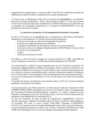augmentation des emplois dans ce secteur en 2013. Pour 2014 les entreprises prévoient une
stabilisation du chiffre d’affaires, notamment chez les petits transporteurs.
L’Aveyron reste un département leader dans le domaine des éco-activités et en particulier
dans les éco-énergies (hydraulique – éolien – photovoltaïque). Depuis 2 à 3 ans nous assistons
à l’arrivée de nouveaux projets dans le domaine de la méthanisation dont un en particulier qui
va regrouper une soixantaine d’agriculteurs sur le plateau de MONTBAZENS et qui sera
générateur d’une dizaine d’emplois.
Le conseil aux entreprises et l’accompagnement des projets aveyronnais
En 2013, 139 dossiers ont été appréhendés qui se répartissent en 102 dossiers d’entreprises
industrielles ou de production et 37 dossiers de toutes petites entreprises.
- 59 dossiers suivis dans le cadre du développement d’entreprises
- 41 dossiers de création/transmission accompagnés
- 8 entreprises en difficulté ont fait appel aux services d’Aveyron Expansion
- 16 dossiers au titre de la délégation départementale de Midi-Pyrénées Croissance dont
10 en suivi et 6 en prospection
- 5 études
- 10 dossiers sur diverses activités.
Par ailleurs, au titre de l’activité engagée par Aveyron Expansion en 2009, l’ensemble des
visites d’entreprises a donné lieu à la réalisation de 90 pré-diagnostics de TPE/PME.
Le Conseil Général a sollicité Aveyron Expansion pour avis sur 27 dossiers à présenter à la
Commission Départementale des Affaires Economiques. Dans le cadre de la convention avec
la Chambre de Métiers de l’Aveyron, le Conseil Général a saisi Aveyron Expansion pour avis
sur 6 dossiers d’avances remboursables dans le cadre de la transmission/reprise d’entreprises.
6 avis ont été rendus sur des demandes d’aides de participation à des salons professionnels, 7
avis sur des investissements immobiliers et 8 avis sur des dossiers de multi services publics
ou privés.
L’ensemble des dossiers d’entreprises aveyronnaises traités en 2013 par Aveyron Expansion
représente un potentiel de 389 emplois.
Aveyron Expansion a par ailleurs poursuivi ses actions dans le cadre de l’animation du relais
AGRIMIP INNOVATION, participation aux travaux de la Mecanic Vallée, accompagnement
de l’Association de Défense des Dénominations « Laguiole » et « Aubrac », relations avec les
Pépinières d’entreprises et le P.N.R. des Grands Causses, suivi du Forum du financement des
entreprises (salon MIDINVEST en décembre 2013).
Au titre de l’animation du relais du pôle de compétitivité d’AEROSPACE VALLEY,
Aveyron Expansion a organisé un évènement dans les locaux de SEFEE à Saint-Affrique le
25 novembre 2013 avec la venue d’Agnès PAILLARD, Présidente d’AEROSPACE
VALLEY, et la signature d’une convention de partenariat entre le pôle et Aveyron Expansion.
Aveyron Expansion participe par ailleurs aux Comités Techniques d’Orientation du Plan
ADER (Plan Etat-Région de suivi de la sous-traitance aéronautique de Midi-Pyrénées)
 