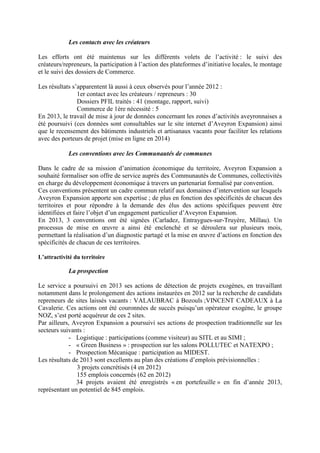 Les contacts avec les créateurs
Les efforts ont été maintenus sur les différents volets de l’activité : le suivi des
créateurs/repreneurs, la participation à l’action des plateformes d’initiative locales, le montage
et le suivi des dossiers de Commerce.
Les résultats s’apparentent là aussi à ceux observés pour l’année 2012 :
1er contact avec les créateurs / repreneurs : 30
Dossiers PFIL traités : 41 (montage, rapport, suivi)
Commerce de 1ère nécessité : 5
En 2013, le travail de mise à jour de données concernant les zones d’activités aveyronnaises a
été poursuivi (ces données sont consultables sur le site internet d’Aveyron Expansion) ainsi
que le recensement des bâtiments industriels et artisanaux vacants pour faciliter les relations
avec des porteurs de projet (mise en ligne en 2014)
Les conventions avec les Communautés de communes
Dans le cadre de sa mission d’animation économique du territoire, Aveyron Expansion a
souhaité formaliser son offre de service auprès des Communautés de Communes, collectivités
en charge du développement économique à travers un partenariat formalisé par convention.
Ces conventions présentent un cadre commun relatif aux domaines d’intervention sur lesquels
Aveyron Expansion apporte son expertise ; de plus en fonction des spécificités de chacun des
territoires et pour répondre à la demande des élus des actions spécifiques peuvent être
identifiées et faire l’objet d’un engagement particulier d’Aveyron Expansion.
En 2013, 3 conventions ont été signées (Carladez, Entraygues-sur-Truyère, Millau). Un
processus de mise en œuvre a ainsi été enclenché et se déroulera sur plusieurs mois,
permettant la réalisation d’un diagnostic partagé et la mise en œuvre d’actions en fonction des
spécificités de chacun de ces territoires.
L’attractivité du territoire
La prospection
Le service a poursuivi en 2013 ses actions de détection de projets exogènes, en travaillant
notamment dans le prolongement des actions instaurées en 2012 sur la recherche de candidats
repreneurs de sites laissés vacants : VALAUBRAC à Bozouls ;VINCENT CADEAUX à La
Cavalerie. Ces actions ont été couronnées de succès puisqu’un opérateur exogène, le groupe
NOZ, s’est porté acquéreur de ces 2 sites.
Par ailleurs, Aveyron Expansion a poursuivi ses actions de prospection traditionnelle sur les
secteurs suivants :
- Logistique : participations (comme visiteur) au SITL et au SIMI ;
- « Green Business » : prospection sur les salons POLLUTEC et NATEXPO ;
- Prospection Mécanique : participation au MIDEST.
Les résultats de 2013 sont excellents au plan des créations d’emplois prévisionnelles :
3 projets concrétisés (4 en 2012)
155 emplois concernés (62 en 2012)
34 projets avaient été enregistrés « en portefeuille » en fin d’année 2013,
représentant un potentiel de 845 emplois.
 