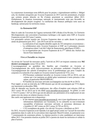 La conjoncture économique reste difficile pour les projets « régionalement mobiles ». Malgré
cela, les résultats enregistrés par Aveyron Expansion en 2013 sont très prometteurs, d’autant
que certains projets détectés en fin d’année pourraient se concrétiser début 2013.
Globalement, la situation économique nationale et internationale reste peu favorable au
développement des projets exogènes. La raréfaction des finances publiques reste aussi un
handicap, surtout pour les territoires ruraux.
Le Partenariat EDF
Dans le cadre de l’ouverture de l’agence territoriale EDF à Rodez (Une Rivière, Un Territoire
Développement), une convention d’assistance technique a été signée entre EDF et Aveyron
Expansion en juin 2012 pour 2 années.
Les principales actions menées par Aveyron Expansion dans ce cadre durant la première
année de partenariat (juin 2012 – juin 2013) ont été les suivantes :
- La réalisation d’une enquête détaillée auprès de 352 entreprises aveyronnaises ;
- La collaboration entre Aveyron Expansion et EDF sur 6 principaux dossiers
d’entreprises (dont 3 ont fait l’objet de financements spécifiques d’EDF) ;
- La co-organisation par Aveyron Expansion de la 3ème
édition des Ateliers des
Savoir-Faire Industriels.
Vivre et Travailler en Aveyron
Au niveau de l’accueil de nouveaux actifs, l’activité en 2013 est toujours soutenue avec 562
dossiers accompagnés versus 524 en 2012.
L’accompagnement au quotidien des familles qui s’installent en Aveyron et
l’accompagnement des actifs (néo-aveyronnais ou personnes souhaitant s’installer) dont
l’accompagnement des salariés d’entreprises (avec la problématique que pose l’emploi du
conjoint) à la recherche d’un emploi en Aveyron restent la priorité de VTA, avec :
- 470 Personnes souhaitant travailler en Aveyron (versus 438 en 2012), soit un
volume qui s’est maintenu au global grâce notamment à notre présence à des
salons, en particulier PROVEMPLOI ;
- 92 Familles de nouveaux arrivants accompagnées (au lieu de 86 en 2012).
Pour rappel, ce sont au total plus de 5.000 dossiers qui ont été accompagnés par VTA depuis
son lancement en décembre 2006.
Afin de répondre aux besoins des employeurs, des offres d’emplois sont relayées (269 en
2013 versus 301 en 2012) sur le site dédié www.travailler-en-aveyron.fr. Au global, ce sont
1 716 CV (contre 1 427 en 2011) qui ont été adressés aux partenaires et/ou employeurs en une
année avec des mises en relation réussies à la clé.
Des outils sont également mis à disposition :
- le site internet www.travailler-en-aveyron.fr, mis à jour régulièrement avec des
informations thématisées sur l’économie, la vie culturelle ou tout évènement
susceptibles d’intéresser nouveaux arrivants et personnes désireuses de
s’installer (21 487 visites en 2013 versus 18 793 en 2012) ;
- 1 233 exemplaires du guide « les clés de l’Aveyron » distribués en 2013.
En 2012, Aveyron Expansion avait répondu à un appel projet centré sur l’accueil de nouvelles
populations dans le cadre de la convention inter-régionale Massif-Central, en partenariat avec
7 communautés de communes pilotes. La réponse positive à cette candidature est intervenue
début 2013. Une première réunion en juillet 2013 a permis de réunir les territoires et valider le
plan d’actions.
 
