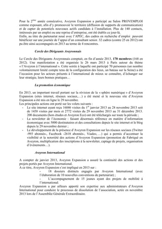 Pour la 2ème
année consécutive, Aveyron Expansion a participé au Salon PROVEMPLOI
comme exposant, afin d’y promouvoir le territoire (diffusion de supports de communication)
et de capter de potentiels nouveaux actifs candidats à l’installation. Plus de 140 contacts,
intéressés par un emploi ou une reprise d’entreprise, ont été établis ce jour-là.
Enfin, au titre du partenariat noué avec l’APEC, des cadres en recherche d’emploi peuvent
bénéficier sur une journée de l’appui d’un consultant senior. 32 cadres (contre 25 en 2012) ont
pu être ainsi accompagnés en 2013 au terme de 4 rencontres.
Cercle des Dirigeants Aveyronnais
Le Cercle des Dirigeants Aveyronnais comptait, en fin d’année 2013, 170 membres (168 en
2012). Une manifestation a été organisée le 26 mars 2013 à Paris autour du thème
« l’Aveyron à l’international ». Cette soirée à laquelle ont participé 70 personnes (un nombre
volontairement limité compte tenu de la configuration des lieux, un bateau sur la Seine) a été
l’occasion pour les acteurs présents à l’international de mieux se connaître, d’échanger sur
leur stratégie, leurs bonnes pratiques…
La promotion économique
En 2013, un important travail portant sur la révision de la « sphère numérique » d’Aveyron
Expansion (sites internet, réseaux sociaux,…) a été mené et le nouveau site d’Aveyron
Expansion a été mis en ligne le 29 novembre.
Les principales actions ont porté sur les volets suivants :
- Le site internet ayant reçu 16046 visites du 1er
janvier 2013 au 28 novembre 2013 soit
de 1458 visites par mois et 2772 visites du 29 novembre 2013 au 31 décembre 2013.
200 documents (hors études et Aveyron Eco) ont été téléchargés sur toute la période ;
- La newsletter de l’économie : faisant désormais référence en matière d’information
économique avec 5000 destinataires et des consultations depuis le site internet et le blog
depuis le 29 novembre dernier ;
- Le développement de la présence d’Aveyron Expansion sur les réseaux sociaux (Twitter
-993 abonnés-, Facebook -2618 abonnés-, Viadeo, …) qui a permis d’accentuer la
visibilité et la notoriété des actions d’Aveyron Expansion (promotion de Fabriqué en
Aveyron, multiplication des inscriptions à la newsletter, captage de projets, organisation
d’événements…).
Aveyron International
A compter de janvier 2013, Aveyron Expansion a assuré la continuité des actions et des
projets portés par Aveyron International.
A ce titre, Aveyron Expansion s’est impliqué en 2013 sur :
- 18 dossiers distincts engagés par Aveyron International (avec
l’élaboration de 10 nouvelles conventions de partenariat) ;
- L’accompagnement de 15 jeunes ayant des projets de mobilité à
l’international.
Aveyron Expansion a par ailleurs apporté son expertise aux administrateurs d’Aveyron
International pour conduire le processus de dissolution de l’association, actée en novembre
2013 lors de l’Assemblée Générale Extraordinaire.
 