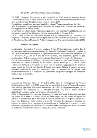 Les études sectorielles et diagnostics territoriaux
En 2013, l’Aveyron Economique a été réactualisé et édité dans un nouveau format
s’inscrivant ainsi dans la lignée du Guide d’Accueil. Plus de 800 exemplaires ont été diffusés
dans le prolongement de sa parution au cours de l’année 2013.
Un dépliant « accordéon » reprenant les chiffres clés de l’Aveyron a également été édité.
Afin de compléter des présentations d’entreprises sur la newsletter des analyses sectorielles
ont été proposées (6 articles macro).
Le service a par ailleurs traité 30 demandes spécifiques (soit autant qu’en 2012) et assuré une
intervention auprès d’une délégation chinoise reçue par le lycée Foch de Rodez.
En 2013 dans le cadre des conventions signées avec les Communautés de Communes, des
diagnostics territoriaux ont été réalisés et présentés aux élus des territoires concernés : Plateau
de Montbazens, Bassin Decazeville Aubin, Entraygues sur Truyère (présentation début 2014)
Fabriqué en Aveyron
La démarche « Fabriqué en Aveyron » lancée en février 2010 est désormais installée dans le
paysage pour les entreprises aveyronnaises. Le Comité d’Agrément s’est réuni à 5 reprises en
2013 pour l’attribution de l’usage de la signature sur demande de 51 nouvelles entreprises. Au
31 décembre 2013, soit en 4 ans de fonctionnement, 160 entreprises, parmi les plus
emblématiques de l’Aveyron, sont concernées par l’agrément d’environ 1 600 références.
Fin 2013 une campagne d’affichage a été menée avec le concours du Conseil Général (mise à
disposition du réseau d’abribus) et du Crédit Agricole (affichage 4x3) sur le thème
« Choisissez Fabriqué en Aveyron : nos choix sont nos emplois » appuyée par des insertions
presse avant les fêtes de fin d’année. L’impact est encore difficile à mesurer en terme
d’activité additionnelle pour les entreprises, mais la notoriété de la marque s’est
indéniablement accrue et la réception a été globalement très positive de la part des entreprises
inscrites dans la démarche.
Vie statutaire
L’Assemblée Générale, tenue le 1er
juillet 2013, dans le prolongement du Conseil
d’Administration du 19 avril 2013, a constitué un temps fort de la vie d’Aveyron Expansion
avec un bilan approfondi de l’activité économique 2012/2013 et les perspectives pour 2013 et
l’intervention très remarquée de M. Philippe DESSERTINE sur le thème « Peut-on
réconcilier l’économie réelle avec la finance internationale ? ».
Enfin, le 25 novembre 2013, Aveyron Expansion a organisé un Conseil d’Administration dans
les locaux de la SEFEE à Saint-Affrique au cours duquel ont été validés la reprise des
activités et l’acceptation de la dévolution d’Aveyron International et le plan d’action 2014
d’Aveyron Expansion. Cette réunion a aussi été l’occasion de présenter le nouveau site
internet, le contenu de la campagne de communication « Fabriqué en Aveyron ». Le volet
statutaire a été prolongé par une visite de l’entreprise SEFEE et la signature d’une convention
de partenariat entre le Pôle Aérospace Valley et Aveyron Expansion.
 