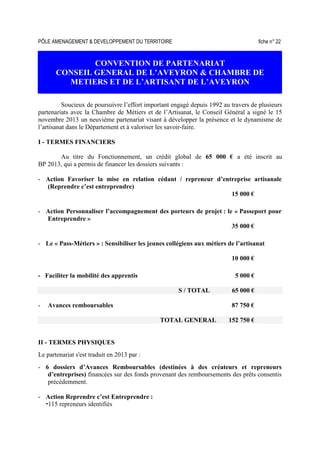 PÔLE AMENAGEMENT & DEVELOPPEMENT DU TERRITOIRE fiche n° 22
CONVENTION DE PARTENARIAT
CONSEIL GENERAL DE L’AVEYRON & CHAMBRE DE
METIERS ET DE L’ARTISANT DE L’AVEYRON
Soucieux de poursuivre l’effort important engagé depuis 1992 au travers de plusieurs
partenariats avec la Chambre de Métiers et de l’Artisanat, le Conseil Général a signé le 15
novembre 2013 un neuvième partenariat visant à développer la présence et le dynamisme de
l’artisanat dans le Département et à valoriser les savoir-faire.
I - TERMES FINANCIERS
Au titre du Fonctionnement, un crédit global de 65 000 € a été inscrit au
BP 2013, qui a permis de financer les dossiers suivants :
- Action Favoriser la mise en relation cédant / repreneur d’entreprise artisanale
(Reprendre c’est entreprendre)
15 000 €
- Action Personnaliser l’accompagnement des porteurs de projet : le « Passeport pour
Entreprendre »
35 000 €
- Le « Pass-Métiers » : Sensibiliser les jeunes collégiens aux métiers de l’artisanat
10 000 €
- Faciliter la mobilité des apprentis 5 000 €
S / TOTAL 65 000 €
- Avances remboursables 87 750 €
TOTAL GENERAL 152 750 €
II - TERMES PHYSIQUES
Le partenariat s'est traduit en 2013 par :
- 6 dossiers d’Avances Remboursables (destinées à des créateurs et repreneurs
d’entreprises) financées sur des fonds provenant des remboursements des prêts consentis
précédemment.
- Action Reprendre c’est Entreprendre :
115 repreneurs identifiés
 