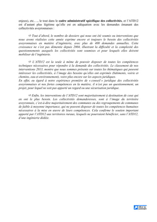 enjeux), etc.…, le tout dans le cadre administratif spécifique des collectivités, et l’ATD12
est d’autant plus légitime qu’elle est en adéquation avec les demandes émanant des
collectivités aveyronnaises :
Tout d’abord, le nombre de dossiers qui nous ont été soumis ou interventions que
nous avons réalisées cette année exprime encore et toujours le besoin des collectivités
aveyronnaises en matière d’ingénierie, avec plus de 400 demandes annuelles. Cette
croissance ne s’est pas démentie depuis 2004, illustrant la difficulté et la complexité des
questionnements auxquels les collectivités sont soumises et pour lesquels elles doivent
mobiliser de l’ingénierie.
L’ATD12 est la seule à même de pouvoir disposer de toutes les compétences
techniques nécessaires pour répondre à la demande des collectivités. Le classement de nos
interventions 2013, montre que nous sommes présents sur toutes les thématiques qui peuvent
intéresser les collectivités, à l’image des besoins qu’elles ont exprimés (bâtiments, voirie et
chemins, eau et environnement), voire plus encore sur les aspects juridiques.
En effet, eu égard à notre expérience première de « conseil » juridique des collectivités
aveyronnaises et nos fortes compétences en la matière, il n’est pas un questionnement, un
projet, pour lequel ne soit pas apporté un regard ou une sécurisation juridique.
Enfin, les interventions de l’ATD12 sont majoritairement à destination de ceux qui
en ont le plus besoin. Les collectivités demanderesses, sont à l’image du territoire
aveyronnais, c’est-à-dire majoritairement des communes ou des regroupements de communes
de faible à moyenne importance, qui ne peuvent disposer de toutes les compétences humaines
nécessaires à la mise en œuvre de leurs compétences. Cela confirme le soutien important
apporté par l’ATD12 aux territoires ruraux, lesquels ne pourraient bénéficier, sans l’ATD12,
d’une ingénierie dédiée.
 
