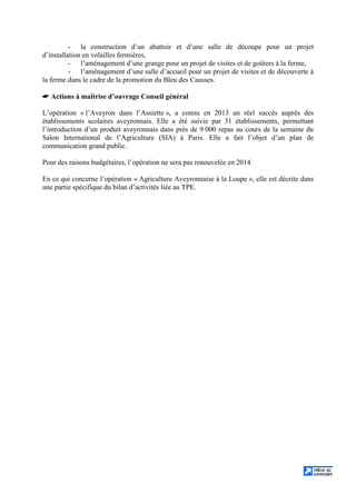 - la construction d’un abattoir et d’une salle de découpe pour un projet
d’installation en volailles fermières,
- l’aménagement d’une grange pour un projet de visites et de goûters à la ferme,
- l’aménagement d’une salle d’accueil pour un projet de visites et de découverte à
la ferme dans le cadre de la promotion du Bleu des Causses.
 Actions à maîtrise d’ouvrage Conseil général
L’opération « l’Aveyron dans l’Assiette », a connu en 2013 un réel succès auprès des
établissements scolaires aveyronnais. Elle a été suivie par 31 établissements, permettant
l’introduction d’un produit aveyronnais dans près de 9 000 repas au cours de la semaine du
Salon International de l’Agriculture (SIA) à Paris. Elle a fait l’objet d’un plan de
communication grand public.
Pour des raisons budgétaires, l’opération ne sera pas renouvelée en 2014.
En ce qui concerne l’opération « Agriculture Aveyronnaise à la Loupe », elle est décrite dans
une partie spécifique du bilan d’activités liée au TPE.
 