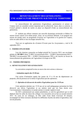 PÔLE AMENAGEMENT  DEVELOPPEMENT DU TERRITOIRE fiche n° 24
RENOUVELLEMENT DES GENERATIONS :
UNE AGRICULTURE PRESENTE SUR TOUT LE TERRITOIRE
Le renouvellement des générations d’agriculteurs, gestionnaires et acteurs de
l’espace rural est considéré comme important par la collectivité. Aussi, dans ce contexte, le
Conseil général a décidé de mettre en place un dispositif d’aide au renouvellement des
générations.
Il souhaite par ailleurs instaurer une nouvelle dynamique territoriale et fédérer les
acteurs locaux autour d’un même projet. Ainsi, sur un territoire délimité, il est proposé aux
acteurs du monde rural, un programme d’actions sur l’agriculture et la gestion de l’espace,
selon un cadre défini et une enveloppe annuelle fixe.
Tout ceci en application du «Contrat d’Avenir pour les Aveyronnais », voté le 26
septembre 2011.
I – TERMES FINANCIERS
Lors des réunions consacrées au budget primitif de l’exercice 2013, une enveloppe
globale de 303 000 € (dont 75 000 € investissement DJA + 10 000 € fonctionnement RGA +
200 000 € investissement TPE + 18 000 € fonctionnement TPE) a été inscrite en faveur du
renouvellement des générations, de l’agriculture à la loupe et du TPE.
I I – TERMES PHYSIQUES
A – RENOUVELLEMENT DES GENERATIONS
La convention comprend la mise en œuvre des trois actions ci-dessous :
- Animation auprès des 13-18 ans
Une action d’animation auprès des jeunes de 13 à 18 ans du département est
proposée, afin de promouvoir le métier d’agriculteur par des opérations.
1 - Opération de découverte du métier d’agriculteur pour les 13/18 ans
Cette opération destinée aux 13/18 ans est un outil pédagogique permettant de faire
découvrir aux élèves l’agriculture et ses métiers ainsi que ses liens étroits avec
l’environnement, l’alimentation, le monde animal, le monde végétal et rural.
En 2013, contrairement aux années précédentes, ce sont les agriculteurs qui se sont
déplacés dans les salles de classe des collèges. Ces rencontres ont eu lieu au second semestre
2013. Au cours de ces échanges, un film vidéo d’une durée d’environ 20 minutes,
accompagné de fiches ressource déclinant les différentes facettes du métier d’agriculteur, leur
ont été présentés.
 