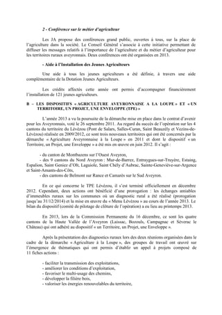 2 - Conférence sur le métier d’agriculteur
Les JA propose des conférences grand public, ouvertes à tous, sur la place de
l’agriculture dans la société. Le Conseil Général s’associe à cette initiative permettant de
diffuser les messages relatifs à l’importance de l’agriculture et du métier d’agriculteur pour
les territoires ruraux aveyronnais. Deux conférences ont été organisées en 2013.
- Aide à l’Installation des Jeunes Agriculteurs
Une aide à tous les jeunes agriculteurs a été définie, à travers une aide
complémentaire de la Dotation Jeunes Agriculteurs.
Les crédits affectés cette année ont permis d’accompagner financièrement
l’installation de 121 jeunes agriculteurs.
B – LES DISPOSITIFS « AGRICULTURE AVEYRONNAISE A LA LOUPE » ET « UN
TERRITOIRE, UN PROJET, UNE ENVELOPPE (TPE) »
L’année 2013 a vu la poursuite de la démarche mise en place dans le contrat d’avenir
pour les Aveyronnais, voté le 26 septembre 2011. Au regard du succès de l’opération sur les 4
cantons du territoire du Lévézou (Pont de Salars, Salles-Curan, Saint Beauzély et Vezins-de-
Lévézou) réalisée en 2009/2012, ce sont trois nouveaux territoires qui ont été concernés par la
démarche « Agriculture Aveyronnaise à la Loupe » en 2011 et dont le dispositif « un
Territoire, un Projet, une Enveloppe » a été mis en œuvre en juin 2012. Il s’agit :
- du canton de Montbazens sur l’Ouest Aveyron,
- des 9 cantons du Nord Aveyron : Mur-de-Barrez, Entraygues-sur-Truyère, Estaing,
Espalion, Saint Geniez d’Olt, Laguiole, Saint Chély d’Aubrac, Sainte-Geneviève-sur-Argence
et Saint-Amants-des-Côts,
- des cantons de Belmont sur Rance et Camarès sur le Sud Aveyron.
En ce qui concerne le TPE Lévézou, il s’est terminé officiellement en décembre
2012. Cependant, deux actions ont bénéficié d’une prorogation : les échanges amiables
d’immeubles ruraux sur les communes où un diagnostic rural a été réalisé (prorogation
jusqu’au 31/12/2014) et la mise en œuvre du « Menu Lévézou » au cours de l’année 2013. Le
bilan du dispositif (comité de pilotage de clôture de l’opération) a eu lieu au printemps 2013.
En 2013, lors de la Commission Permanente du 16 décembre, ce sont les quatre
cantons de la Haute Vallée de l’Aveyron (Laissac, Bozouls, Campagnac et Séverac le
Château) qui ont adhéré au dispositif « un Territoire, un Projet, une Enveloppe ».
Après la présentation des diagnostics ruraux lors des deux réunions organisées dans le
cadre de la démarche « Agriculture à la Loupe », des groupes de travail ont œuvré sur
l’émergence de thématiques qui ont permis d’établir un appel à projets composé de
11 fiches actions :
- faciliter la transmission des exploitations,
- améliorer les conditions d’exploitation,
- favoriser le multi-usage des chemins,
- développer la filière bois,
- valoriser les énergies renouvelables du territoire,
 