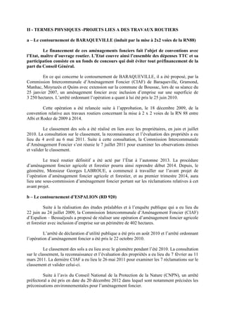 II - TERMES PHYSIQUES -PROJETS LIES A DES TRAVAUX ROUTIERS
a – Le contournement de BARAQUEVILLE (induit par la mise à 2x2 voies de la RN88)
Le financement de ces aménagements fonciers fait l’objet de conventions avec
l’Etat, maître d’ouvrage routier. L’Etat couvre ainsi l’ensemble des dépenses TTC et sa
participation consiste en un fonds de concours qui doit éviter tout préfinancement de la
part du Conseil Général.
En ce qui concerne le contournement de BARAQUEVILLE, il a été proposé, par la
Commission Intercommunale d’Aménagement Foncier (CIAF) de Baraqueville, Gramond,
Manhac, Moyrazès et Quins avec extension sur la commune de Boussac, lors de sa séance du
25 janvier 2007, un aménagement foncier avec inclusion d’emprise sur une superficie de
3 250 hectares. L’arrêté ordonnant l’opération a quant à lui été pris le 25 juin 2010.
Cette opération a été relancée suite à l’approbation, le 18 décembre 2009, de la
convention relative aux travaux routiers concernant la mise à 2 x 2 voies de la RN 88 entre
Albi et Rodez de 2009 à 2014.
Le classement des sols a été réalisé en lien avec les propriétaires, en juin et juillet
2010. La consultation sur le classement, la reconnaissance et l’évaluation des propriétés a eu
lieu du 4 avril au 6 mai 2011. Suite à cette consultation, la Commission Intercommunale
d’Aménagement Foncier s’est réunie le 7 juillet 2011 pour examiner les observations émises
et valider le classement.
Le tracé routier définitif a été acté par l’État à l’automne 2013. La procédure
d’aménagement foncier agricole et forestier pourra ainsi reprendre début 2014. Depuis, le
géomètre, Monsieur Georges LABROUE, a commencé à travailler sur l’avant projet de
l’opération d’aménagement foncier agricole et forestier, et au premier trimestre 2014, aura
lieu une sous-commission d’aménagement foncier portant sur les réclamations relatives à cet
avant projet.
b – Le contournement d’ESPALION (RD 920)
Suite à la réalisation des études préalables et à l’enquête publique qui a eu lieu du
22 juin au 24 juillet 2009, la Commission Intercommunale d’Aménagement Foncier (CIAF)
d’Espalion – Bessuéjouls a proposé de réaliser une opération d’aménagement foncier agricole
et forestier avec inclusion d’emprise sur un périmètre de 402 hectares.
L’arrêté de déclaration d’utilité publique a été pris en août 2010 et l’arrêté ordonnant
l’opération d’aménagement foncier a été pris le 22 octobre 2010.
Le classement des sols a eu lieu avec le géomètre pendant l’été 2010. La consultation
sur le classement, la reconnaissance et l’évaluation des propriétés a eu lieu du 7 février au 11
mars 2011. La dernière CIAF a eu lieu le 26 mai 2011 pour examiner les 7 réclamations sur le
classement et valider celui-ci.
Suite à l’avis du Conseil National de la Protection de la Nature (CNPN), un arrêté
préfectoral a été pris en date du 20 décembre 2012 dans lequel sont notamment précisées les
préconisations environnementales pour l’aménagement foncier.
 