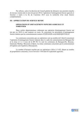 Par ailleurs, suite à la décision du Conseil général de démarrer une première tranche
de travaux routiers dès le mois de janvier 2014, l’opération d’aménagement foncier agricole et
forestier a repris à la fin de l’automne 2013 avec la recherche d’un stock foncier
complémentaire.
III - APPRECIATION DU SERVICE RENDU
OPERATIONS D’AMENAGEMENT FONCIER AGRICOLE ET
FORESTIER
Deux arrêtés départementaux ordonnant une opération d'aménagement foncier ont
été pris en 2010 et sont toujours en cours. Ils concernent les procédures d’aménagement
foncier induites par les contournements routiers d’ESPALION et de BARAQUEVILLE.
Les communes concernées par ces opérations sont au nombre de 8 dont 6 concernent
l’opération d’aménagement foncier relancée dans le cadre du contournement de Baraqueville
et la mise à 2 x 2 voies de la RN 88. Ce sont les communes de Baraqueville, Boussac,
Gramond, Manhac, Moyrazès et Quins. Les deux communes concernées par le contournement
d’Espalion sont Espalion et Bessuéjouls.
Le nombre d’hectares touchés par ces opérations s’élève à 3 652. Quant au nombre
de propriétaires concernés, il est d’environ 1 010 dont 83 exploitants agricoles.
 