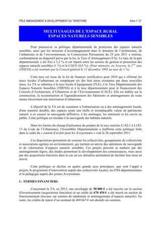 PÔLE AMENAGEMENT  DEVELOPPEMENT DU TERRITOIRE fiche n° 27
MULTI USAGES DE L’ESPACE RURAL
ESPACES NATURELS SENSIBLES
Pour poursuivre sa politique départementale de protection des espaces naturels
sensibles, ainsi que les missions d’accompagnement dans le domaine de l’architecture, de
l’urbanisme et de l’environnement, la Commission Permanente du 29 juin 2011 a institué,
conformément au dispositif prévu par la loi, la Taxe d’Aménagement (TA). Le taux de la part
départementale a été fixé à 1,5 % et est réparti entre les actions de gestion et protection des
espaces naturels sensibles (1 %) et le CAUE (0,5 %). (Pour mémoire, en Aveyron, la 1ère
taxe
(TDENS) a été instituée par le Conseil général le 11 décembre 1995 au taux de 1 %).
Cette taxe est issue de la loi de finances rectificative pour 2010 qui a réformé les
taxes locales d’urbanisme en remplaçant six des huit taxes existantes par deux nouvelles
taxes. La TA se substitue à la taxe locale d’équipement (TLE), à la Taxe Départementale des
Espaces Naturels Sensibles (TDENS) et à la taxe départementale pour le financement des
Conseils d’Architecture, d’Urbanisme et de l’Environnement (CAUE). Elle est établie sur la
construction, la reconstruction et l'agrandissement des bâtiments et aménagements de toute
nature nécessitant une autorisation d’urbanisme.
L'objectif de la TA est de soustraire à l'urbanisation ou à des aménagements lourds,
d'une manière durable, des espaces ayant une réelle et irremplaçable valeur de patrimoine
naturel, à en assurer la sauvegarde définitive, à les aménager, les entretenir et les ouvrir au
public. Cette politique est étendue à la sauvegarde des habitats naturels.
Dans les limites du champ d'utilisation du produit de la taxe (articles L142-1 à L142-
13 du Code de l’Urbanisme), l'Assemblée Départementale a réaffirmé cette politique forte
dans le cadre du « contrat d’avenir pour les Aveyronnais » voté le 26 septembre 2011.
Ces dispositions permettent de soutenir les collectivités, groupements de collectivités
et associations agréées en environnement, qui mettent en œuvre des opérations de sauvegarde
et de valorisation d’espaces naturels sensibles. Ces projets peuvent se traduire par des
aménagements légers, des études permettant le développement des connaissances, mais aussi
par des acquisitions foncières dans le cas où ces dernières permettent de faciliter leur mise en
œuvre.
Cette politique se décline en quatre grands axes principaux, que sont l’appel à
projets, le programme d’intervention auprès des collectivités locales, les ENS départementaux
et la pédagogie auprès des jeunes Aveyronnais.
I - TERMES FINANCIERS
Concernant la TA, en 2013, une enveloppe de 50 000 € a été inscrite sur la section
d'investissement (acquisitions foncières) et un crédit de 670 454 € a été inscrit en section de
fonctionnement (travaux sur sentiers de randonnée et aménagements d’espaces naturels). En
outre, les crédits de report d’un montant de 469 667 € ont abondé ces sommes.
 