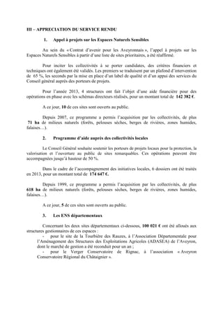 III – APPRECIATION DU SERVICE RENDU
1. Appel à projets sur les Espaces Naturels Sensibles
Au sein du « Contrat d’avenir pour les Aveyronnais », l’appel à projets sur les
Espaces Naturels Sensibles à partir d’une liste de sites prioritaires, a été réaffirmé.
Pour inciter les collectivités à se porter candidates, des critères financiers et
techniques ont également été validés. Les premiers se traduisent par un plafond d’intervention
de 65 %, les seconds par la mise en place d’un label de qualité et d’un appui des services du
Conseil général auprès des porteurs de projets.
Pour l’année 2013, 4 structures ont fait l’objet d’une aide financière pour des
opérations en phase avec les schémas directeurs réalisés, pour un montant total de 142 382 €.
A ce jour, 10 de ces sites sont ouverts au public.
Depuis 2007, ce programme a permis l’acquisition par les collectivités, de plus
71 ha de milieux naturels (forêts, pelouses sèches, berges de rivières, zones humides,
falaises…).
2. Programme d’aide auprès des collectivités locales
Le Conseil Général souhaite soutenir les porteurs de projets locaux pour la protection, la
valorisation et l’ouverture au public de sites remarquables. Ces opérations peuvent être
accompagnées jusqu’à hauteur de 50 %.
Dans le cadre de l’accompagnement des initiatives locales, 6 dossiers ont été traités
en 2013, pour un montant total de 174 647 €.
Depuis 1999, ce programme a permis l’acquisition par les collectivités, de plus
618 ha de milieux naturels (forêts, pelouses sèches, berges de rivières, zones humides,
falaises…).
A ce jour, 5 de ces sites sont ouverts au public.
3. Les ENS départementaux
Concernant les deux sites départementaux ci-dessous, 100 021 € ont été alloués aux
structures gestionnaires de ces espaces :
- pour le site de la Tourbière des Rauzes, à l’Association Départementale pour
l’Aménagement des Structures des Exploitations Agricoles (ADASEA) de l’Aveyron,
dont le marché de gestion a été reconduit pour un an ;
- pour le Verger Conservatoire de Rignac, à l’association « Aveyron
Conservatoire Régional du Châtaignier ».
 