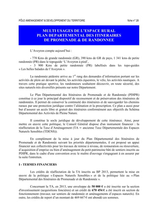 PÔLE AMENAGEMENT  DEVELOPPEMENT DU TERRITOIRE fiche n° 28
MULTI USAGES DE L’ESPACE RURAL
PLAN DEPARTEMENTAL DES ITINERAIRES
DE PROMENADE  DE RANDONNEE
L’Aveyron compte aujourd’hui :
- 770 Kms de grande randonnée (GR), 390 kms de GR de pays, 1 341 kms de petite
randonnée (PR) dans le topoguide ‘L’Aveyron à pied’,
- 3 900 Kms de petite randonnée (PR) labellisés dans les topo-guides
« Les belles balades de l’Aveyron ».
La randonnée pédestre arrive au 1er
rang des demandes d’information portant sur les
activités de plein air devant la pêche, les activités équestres, le vélo, les activités nautiques. A
travers cette pratique sportive, les randonneurs souhaitent découvrir, en toute sécurité, des
sites naturels très diversifiés présents sur notre Département.
Le Plan Départemental des Itinéraires de Promenade et de Randonnée (PDIPR)
constitue à ce jour le principal dispositif de recensement et de préservation des itinéraires de
randonnées. Il permet de conserver la continuité des itinéraires et de sauvegarder les chemins
ruraux par une protection juridique contre l’aliénation et la prescription. Ce plan a aussi pour
but d’assurer un accès libre et gratuit des itinéraires conformément aux objectifs du Schéma
Départemental des Activités de Pleine Nature.
Il constitue le socle juridique de développement de cette itinérance. Ainsi, pour
mettre en œuvre cette politique, le Conseil Général dispose d'un instrument financier : la
réaffectation de la Taxe d’Aménagement (TA ancienne Taxe Départementale des Espaces
Naturels Sensibles (TDENS)).
En complément de la mise à jour du Plan Départemental des Itinéraires de
Promenade et de Randonnée suivant les priorités départementales, il est proposé un appui
financier aux collectivités pour les travaux de remise à niveau, de restauration ou réouverture,
d’acquisition d’emprise ou bien d’aménagement du petit patrimoine bâti de sentiers inscrits au
PDIPR, dans le cadre d'une convention avec le maître d'ouvrage s'engageant à en assurer par
la suite l'entretien.
I - TERMES FINANCIERS
Les crédits de réaffectation de la TA inscrits au BP 2013, permettent la mise en
œuvre de la politique « Espaces Naturels Sensibles » et de la politique liée au « Plan
Départemental des Itinéraires de Promenade et de Randonnée ».
Concernant la TA, en 2013, une enveloppe de 50 000 € a été inscrite sur la section
d'investissement (acquisitions foncières) et un crédit de 670 454 € a été inscrit en section de
fonctionnement (travaux sur sentiers de randonnée et aménagements d’espaces naturels). En
outre, les crédits de report d’un montant de 469 667 € ont abondé ces sommes.
 