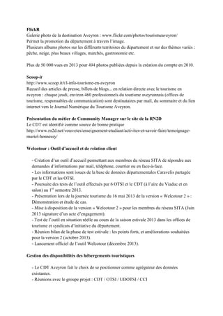 FlickR
Galerie photo de la destination Aveyron : www.flickr.com/photos/tourismeaveyron/
Permet la promotion du département à travers l’image.
Plusieurs albums photos sur les différents territoires du département et sur des thèmes variés :
pêche, neige, plus beaux villages, marchés, gastronomie etc.
Plus de 50 000 vues en 2013 pour 494 photos publiées depuis la création du compte en 2010.
Scoop-it
http://www.scoop.it/t/l-info-tourisme-en-aveyron
Recueil des articles de presse, billets de blogs... en relation directe avec le tourisme en
aveyron : chaque jeudi, environ 460 professionnels du tourisme aveyronnais (offices de
tourisme, responsables de communication) sont destinataires par mail, du sommaire et du lien
internet vers le Journal Numérique du Tourisme Aveyron.
Présentation du métier de Community Manager sur le site de la RN2D
Le CDT est identifié comme source de bonne pratique
http://www.rn2d.net/vous-etes/enseignement-etudiant/activites-et-savoir-faire/temoignage-
muriel-hennessy/
Welcotour : Outil d’accueil et de relation client
- Création d’un outil d’accueil permettant aux membres du réseau SITA de répondre aux
demandes d’informations par mail, téléphone, courrier ou en face-à-face.
- Les informations sont issues de la base de données départementales Caravelis partagée
par le CDT et les OTSI.
- Poursuite des tests de l’outil effectués par 6 OTSI et le CDT (à l’aire du Viaduc et en
salon) au 1er
semestre 2013.
- Présentation lors de la journée tourisme du 16 mai 2013 de la version « Welcotour 2 » :
Démonstration et étude de cas.
- Mise à disposition de la version « Welcotour 2 » pour les membres du réseau SITA (Juin
2013 signature d’un acte d’engagement).
- Test de l’outil en situation réelle au cours de la saison estivale 2013 dans les offices de
tourisme et syndicats d’initiative du département.
- Réunion bilan de la phase de test estivale : les points forts, et améliorations souhaitées
pour la version 2 (octobre 2013).
- Lancement officiel de l’outil Welcotour (décembre 2013).
Gestion des disponibilités des hébergements touristiques
- Le CDT Aveyron fait le choix de se positionner comme agrégateur des données
existantes.
- Réunions avec le groupe projet : CDT / OTSI / UDOTSI / CCI
 
