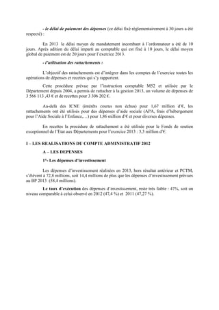 - le délai de paiement des dépenses (ce délai fixé règlementairement à 30 jours a été
respecté) :
En 2013 le délai moyen de mandatement incombant à l’ordonnateur a été de 10
jours. Après adition du délai imparti au comptable qui est fixé à 10 jours, le délai moyen
global de paiement est de 20 jours pour l’exercice 2013.
- l’utilisation des rattachements :
L’objectif des rattachements est d’intégrer dans les comptes de l’exercice toutes les
opérations de dépenses et recettes qui s’y rapportent.
Cette procédure prévue par l’instruction comptable M52 et utilisée par le
Département depuis 2004, a permis de rattacher à la gestion 2013, un volume de dépenses de
3 566 113 ,43 € et de recettes pour 3 306 202 €.
Au-delà des ICNE (intérêts courus non échus) pour 1,67 million d’€, les
rattachements ont été utilisés pour des dépenses d’aide sociale (APA, frais d’hébergement
pour l’Aide Sociale à l’Enfance,…) pour 1,86 million d’€ et pour diverses dépenses.
En recettes la procédure de rattachement a été utilisée pour le Fonds de soutien
exceptionnel de l’Etat aux Départements pour l’exercice 2013 : 3,3 million d’€.
I – LES REALISATIONS DU COMPTE ADMINISTRATIF 2012
A – LES DEPENSES
1°- Les dépenses d’investissement
Les dépenses d’investissement réalisées en 2013, hors résultat antérieur et PCTM,
s’élèvent à 72,8 millions, soit 14,4 millions de plus que les dépenses d’investissement prévues
au BP 2013 (58,4 millions).
Le taux d’exécution des dépenses d’investissement, reste très faible : 47%, soit un
niveau comparable à celui observé en 2012 (47,4 %) et 2011 (47,27 %).
 