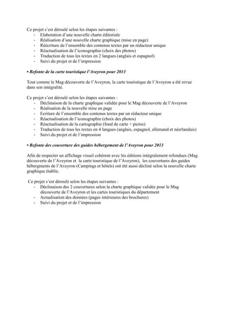 Ce projet s’est déroulé selon les étapes suivantes :
- Elaboration d’une nouvelle charte éditoriale
- Réalisation d’une nouvelle charte graphique (mise en page)
- Réécriture de l’ensemble des contenus textes par un rédacteur unique
- Réactualisation de l’iconographie (choix des photos)
- Traduction de tous les textes en 2 langues (anglais et espagnol)
- Suivi du projet et de l’impression
• Refonte de la carte touristique l’Aveyron pour 2013
Tout comme le Mag découverte de l’Aveyron, la carte touristique de l’Aveyron a été revue
dans son intégralité.
Ce projet s’est déroulé selon les étapes suivantes :
- Déclinaison de la charte graphique validée pour le Mag découverte de l’Aveyron
- Réalisation de la nouvelle mise en page
- Ecriture de l’ensemble des contenus textes par un rédacteur unique
- Réactualisation de l’iconographie (choix des photos)
- Réactualisation de la cartographie (fond de carte + pictos)
- Traduction de tous les textes en 4 langues (anglais, espagnol, allemand et néerlandais)
- Suivi du projet et de l’impression
• Refonte des couverture des guides hébergement de l’Aveyron pour 2013
Afin de respecter un affichage visuel cohérent avec les éditions intégralement refondues (Mag
découverte de l’Aveyron et la carte touristique de l’Aveyron), les couvertures des guides
hébergments de l’Aveyron (Campings et hôtels) ont été aussi décliné selon la nouvelle charte
graphique établie.
Ce projet s’est déroulé selon les étapes suivantes :
- Déclinaison des 2 couvertures selon la charte graphique validée pour le Mag
découverte de l’Aveyron et les cartes touristiques du département
- Actualisation des données (pages intérieures des brochures)
- Suivi du projet et de l’impression
 
