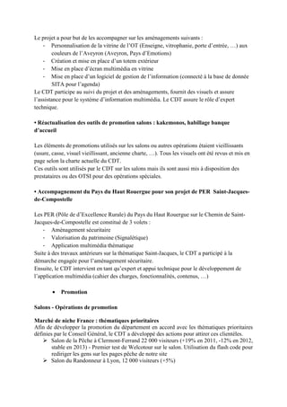 Le projet a pour but de les accompagner sur les aménagements suivants :
- Personnalisation de la vitrine de l’OT (Enseigne, vitrophanie, porte d’entrée, …) aux
couleurs de l’Aveyron (Aveyron, Pays d’Emotions)
- Création et mise en place d’un totem extérieur
- Mise en place d’écran multimédia en vitrine
- Mise en place d’un logiciel de gestion de l’information (connecté à la base de donnée
SITA pour l’agenda)
Le CDT participe au suivi du projet et des aménagements, fournit des visuels et assure
l’assistance pour le système d’information multimédia. Le CDT assure le rôle d’expert
technique.
• Réactualisation des outils de promotion salons : kakemonos, habillage banque
d’accueil
Les éléments de promotions utilisés sur les salons ou autres opérations étaient vieillissants
(usure, casse, visuel vieillissant, ancienne charte, …). Tous les visuels ont été revus et mis en
page selon la charte actuelle du CDT.
Ces outils sont utilisés par le CDT sur les salons mais ils sont aussi mis à disposition des
prestataires ou des OTSI pour des opérations spéciales.
• Accompagnement du Pays du Haut Rouergue pour son projet de PER Saint-Jacques-
de-Compostelle
Les PER (Pôle de d’Excellence Rurale) du Pays du Haut Rouergue sur le Chemin de Saint-
Jacques-de-Compostelle est constitué de 3 volets :
- Aménagement sécuritaire
- Valorisation du patrimoine (Signalétique)
- Application multimédia thématique
Suite à des travaux antérieurs sur la thématique Saint-Jacques, le CDT a participé à la
démarche engagée pour l’aménagement sécuritaire.
Ensuite, le CDT intervient en tant qu’expert et appui technique pour le développement de
l’application multimédia (cahier des charges, fonctionnalités, contenus, …)
• Promotion
Salons - Opérations de promotion
Marché de niche France : thématiques prioritaires
Afin de développer la promotion du département en accord avec les thématiques prioritaires
définies par le Conseil Général, le CDT a développé des actions pour attirer ces clientèles.
Salon de la Pêche à Clermont-Ferrand 22 000 visiteurs (+19% en 2011, -12% en 2012,
stable en 2013) - Premier test de Welcotour sur le salon. Utilisation du flash code pour
rediriger les gens sur les pages pêche de notre site
Salon du Randonneur à Lyon, 12 000 visiteurs (+5%)
 