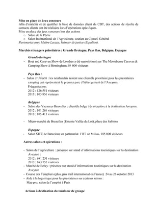 Mise en place de Jeux concours
Afin d’enrichir et de qualifier la base de données client du CDT, des actions de récolte de
contacts clients ont été réalisées lors d’opérations spécifiques.
Mise en place des jeux concours lors des actions
o Salon de la Pêche
o Salon International de l’Agriculture, soutien au Conseil Général
Partenariat avec Maître Lacaze, huissier de justice (Espalion).
Marchés étrangers prioritaires : Grande Bretagne, Pays Bas, Belgique, Espagne
Grande-Bretagne
- Boat and Caravan Show de Londres a été repositionné par The Motorhome Caravan 
Camping Show à Birmingham, 84 000 visiteurs
Pays Bas :
- Salon d’Utrecht : les néerlandais restent une clientèle prioritaire pour les prestataires
camping qui représentent le premier parc d’hébergement de l’Aveyron.
Fréquentation :
2012 : 126 551 visiteurs
2013 : 103 856 visiteurs
Belgique
- Salon des Vacances Bruxelles : clientèle belge très réceptive à la destination Aveyron.
2012 : 101 286 visiteurs
2013 : 105 413 visiteurs
- Micro-marché de Bruxelles (Entente Vallée du Lot), place des Sablons
Espagne
- Salon SITC de Barcelone en partenariat l’OT de Millau, 105 000 visiteurs
Autres salons et opérations :
- Salon de l’agriculture : présence sur stand d’informations touristiques sur la destination
Aveyron :
2012 : 681 231 visiteurs
2013 : 693 752 visiteurs
- Marché de Bercy : présence sur stand d’informations touristiques sur la destination
Aveyron
- Course des Templiers (plus gros trail international en France) 24 au 26 octobre 2013
- Aide à la logisitique pour les prestataires sur certains salons :
Map pro, salon de l’emploi à Paris
Actions à destination du tourisme de groupe
 