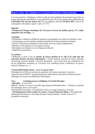 Dans le cadre des relations avec la presse nationale et internationale
C’est une activité « stratégique » dans le cadre de notre politique de promotion aussi bien au
niveau national qu’international, ce qui représente pour 2013 une contre-valeur publicitaire de
2 855 060 € HT soit une hausse de 5 %, par rapport à 2012 (2 735 854 € HT). Cette CVP
correspond à 164 articles « print - web» et 11 TV.
Objectif :
• Promouvoir l’image touristique de l’Aveyron à travers les médias (presse, TV, radio,
magazine web, les blogs …)
Stratégie :
• Démarcher et séduire les différents supports correspondants aux cibles de clientèles visées
• Communiquer sur les marchés européens bénéficiant de liaisons aériennes directes
• Susciter l’intérêt des journalistes et leur donner envie de visiter le département
• Renforcer notre présence sur les réseaux sociaux
• Développer nos relations avec les blogueurs influents
• Fidéliser les journalistes.
Les actions :
• Rédaction et mise à jour du dossier de presse général en F, GB et Es ainsi que des
nouveaux dossiers de presse thématiques : circuits culturels, tourisme de nature, tourisme
vitivinicole, tourisme durable, l’Aveyron gourmand, …qui seront remis aux journalistes lors
de nos différentes rencontres (à l’occasion d’un workshop presse, conférences de presse,
accueils, Deptour, etc…)
• Forum DEPTOUR à Paris – 14 et 15 janvier 2013
Participation du CDT aux journées de rencontres de la presse nationale « tourisme »
organisées par la RN2D = une quarantaine de contacts presse spécialisés intéressés par des
reportages en Aveyron sur différentes thématiques.
•Les workshops presse en Belgique et Grande-Bretagne :
- Bruxelles : 16 avril 2013
Objectif : Mettre en avant la nouvelle ligne Ryanair Rodez/Bruxelles – Charleroi et générer
des reportages presse en Aveyron.
30 journalistes rencontrés. 12 journalistes venus en voyage de presse en Aveyron.
- Workshop presse GB à Londres le 5 mars « France Meets the Média ». Promotion des
thématiques prioritaires et de la ligne Ryanair Londres/Stanted – Rodez Aveyron. 15
journalistes rencontrés.
 