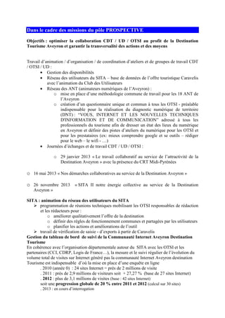 Dans le cadre des missions du pôle PROSPECTIVE
Objectifs : optimiser la collaboration CDT / UD / OTSI au profit de la Destination
Tourisme Aveyron et garantir la transversalité des actions et des moyens
Travail d’animation / d’organisation / de coordination d’ateliers et de groupes de travail CDT
/ OTSI / UD :
• Gestion des disponibilités
• Réseau des utilisateurs du SITA – base de données de l’offre touristique Caravelis
avec l’animation du Club des Utilisateurs
• Réseau des ANT (animateurs numériques de l’Aveyron) :
o mise en place d’une méthodologie commune de travail pour les 18 ANT de
l’Aveyron
o création d’un questionnaire unique et commun à tous les OTSI - préalable
indispensable pour la réalisation du diagnostic numérique de territoire
(DNT) : “VOUS, INTERNET ET LES NOUVELLES TECHNIQUES
D'INFORMATION ET DE COMMUNICATION” adressé à tous les
professionnels du tourisme afin de dresser un état des lieux du numérique
en Aveyron et définir des pistes d’ateliers du numérique pour les OTSI et
pour les prestataires (ex: mieux comprendre google et se outils – rédiger
pour le web – le wifi - …)
• Journées d’échanges et de travail CDT / UD / OTSI :
o 29 janvier 2013 « Le travail collaboratif au service de l’attractivité de la
Destination Aveyron » avec la présence du CRT Midi-Pyrénées
o 16 mai 2013 « Nos démarches collaboratives au service de la Destination Aveyron »
o 26 novembre 2013 « SITA II notre énergie collective au service de la Destination
Aveyron »
SITA : animation du réseau des utilisateurs du SITA
programmation de réunions techniques mobilisant les OTSI responsables de rédaction
et les rédacteurs pour :
o améliorer qualitativement l’offre de la destination
o définir des règles de fonctionnement communes et partagées par les utilisateurs
o planifier les actions et améliorations de l’outil
travail de vérification de saisie - d’exports à partir de Caravelis
Gestion du tableau de bord de suivi de la Communauté Internet Aveyron Destination
Tourisme
En cohérence avec l’organisation départementale autour du SITA avec les OTSI et les
partenaires (CCI, CDRP, Logis de France…), la mesure et le suivi régulier de l’évolution du
volume total de visites sur Internet généré pas la communauté Internet Aveyron destination
Tourisme est indispensable d’où la mise en place d’une enquête en ligne
. 2010 (année 0) : 24 sites Internet = près de 2 millions de visite
. 2011 : près de 2,9 millions de visiteurs soit + 27,27 % (base de 27 sites Internet)
. 2012 : plus de 3,1 millions de visites (base : 42 sites Internet)
soit une progression globale de 20 % entre 2011 et 2012 (calcul sur 30 sites)
. 2013 : en cours d’interrogation
 