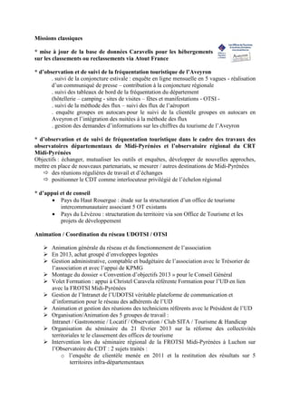 Missions classiques
* mise à jour de la base de données Caravelis pour les hébergements
sur les classements ou reclassements via Atout France
* d’observation et de suivi de la fréquentation touristique de l’Aveyron
. suivi de la conjoncture estivale : enquête en ligne mensuelle en 5 vagues - réalisation
d’un communiqué de presse – contribution à la conjoncture régionale
. suivi des tableaux de bord de la fréquentation du département
(hôtellerie – camping - sites de visites – fêtes et manifestations - OTSI -
. suivi de la méthode des flux – suivi des flux de l’aéroport
. enquête groupes en autocars pour le suivi de la clientèle groupes en autocars en
Aveyron et l’intégration des nuitées à la méthode des flux
. gestion des demandes d’informations sur les chiffres du tourisme de l’Aveyron
* d’observation et de suivi de fréquentation touristique dans le cadre des travaux des
observatoires départementaux de Midi-Pyrénées et l’observatoire régional du CRT
Midi-Pyrénées
Objectifs : échanger, mutualiser les outils et enquêtes, développer de nouvelles approches,
mettre en place de nouveaux partenariats, se mesurer / autres destinations de Midi-Pyrénées
des réunions régulières de travail et d’échanges
positionner le CDT comme interlocuteur privilégié de l’échelon régional
* d’appui et de conseil
• Pays du Haut Rouergue : étude sur la structuration d’un office de tourisme
intercommunautaire associant 5 OT existants
• Pays du Lévézou : structuration du territoire via son Office de Tourisme et les
projets de développement
Animation / Coordination du réseau UDOTSI / OTSI
Animation générale du réseau et du fonctionnement de l’association
En 2013, achat groupé d’enveloppes logotées
Gestion administrative, comptable et budgétaire de l’association avec le Trésorier de
l’association et avec l’appui de KPMG
Montage du dossier « Convention d’objectifs 2013 » pour le Conseil Général
Volet Formation : appui à Christel Caravela référente Formation pour l’UD en lien
avec la FROTSI Midi-Pyrénées
Gestion de l’Intranet de l’UDOTSI véritable plateforme de communication et
d’information pour le réseau des adhérents de l’UD
Animation et gestion des réunions des techniciens référents avec le Président de l’UD
Organisation/Animation des 5 groupes de travail :
Intranet / Gastronomie / Locatif / Observation / Club SITA / Tourisme  Handicap
Organisation du séminaire du 21 février 2013 sur la réforme des collectivités
territoriales te le classement des offices de tourisme
Intervention lors du séminaire régional de la FROTSI Midi-Pyrénées à Luchon sur
l’Observatoire du CDT : 2 sujets traités :
o l’enquête de clientèle menée en 2011 et la restitution des résultats sur 5
territoires infra-départementaux
 