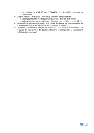 o les relations du CDT 12 avec l’UDOTSI 12 et les OTSI : animation et
coordination
Congrès National d’Offices de Tourisme de France à Clermont-Ferrand :
o accompagnement d’une délégation aveyronnaise d’offices de tourisme
o préparation d’un support d’atelier : « Comment bien travailler avec son CDT »
Organisation d’un nouveau séminaire avec Maître Gosseaume sur les conséquences de
la réforme des collectivités territoriales sur le tourisme et sur les OTSI
Lancement d’une mission analyse des statuts de l’UD conseils et assistance à la
rédaction des modifications des éléments statutaires conformément à la législation et
réglementation en vigueur.
 