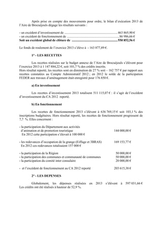 Après prise en compte des mouvements pour ordre, le bilan d’exécution 2013 de
l’Aire de Brocuéjouls dégage les résultats suivants :
- un excédent d’investissement de .................................................................463 865,90 €
- un excédent de fonctionnement de ................................................................86 986,66 €
Soit un excédent global de clôture de ........................................................550 852,56 €
Le fonds de roulement de l’exercice 2013 s’élève à - 163 877,89 €.
1° - LES RECETTES
Les recettes réalisées sur le budget annexe de l’Aire de Brocuéjouls s’élèvent pour
l’exercice 2013 à 1 147 884,22 €, soit 101,7 % des crédits inscrits.
Hors résultat reporté, les recettes sont en diminution de 27 % soit – 162 757 € par rapport aux
recettes constatées au Compte Administratif 2012 ; en 2012 le solde de la participation
FEDER aux travaux d’aménagement était enregistré pour 176 850 €.
a) En investissement
Les recettes d’investissement 2013 totalisent 511 115,07 € : il s’agit de l’excédent
d’investissement du CA 2012 reporté.
b) En fonctionnement
Les recettes de fonctionnement 2013 s’élèvent à 636 769,15 € soit 103,1 % des
inscriptions budgétaires. Hors résultat reporté, les recettes de fonctionnement progressent de
7,7 %. Elles concernent :
- la participation du Département aux activités
d’animation et de promotion touristique 144 000,00 €
En 2012 cette participation s’élevait à 100 000 €
- les redevances d’occupation de la grange (Eiffage et 3BRAS) 169 153,77 €
En 2012 ces redevances totalisaient 157 008 €
- la participation de la Région 50 000,00 €
- la participation des communes et communauté de communes 50 000,00 €
- la participation du comité inter consulaire 20 000,00 €
- et l’excédent de fonctionnement au CA 2012 reporté 203 615,38 €
2° - LES DEPENSES
Globalement, les dépenses réalisées en 2013 s’élèvent à 597 031,66 €
Les crédits ont été réalisés à hauteur de 52,9 %.
 