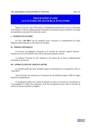 PÔLE AMENAGEMENT  DEVELOPPEMENT DU TERRITOIRE fiche n° 34
PROGRAMME D’AIDE
AUX CENTRES DE SECOURS  D’INCENDIE
Depuis la Loi du 3 mai 1996 relative à la départementalisation des Services d’Incendie
et de Secours, le Service Départemental d’Incendie et de Secours assure la maîtrise d’ouvrage
des opérations concernant les centres de secours.
I - TERMES FINANCIERS
En 2013, 101 990 € ont été mobilisés pour l’extension et l’amélioration du Centre
Départemental d’Incendie et de Secours de Camarès.
II - TERMES PHYSIQUES
Les travaux accompagnés consistent en la création de vestiaires séparés hommes /
femmes ainsi qu’en la création d’une salle d’instruction séparée du foyer.
La maîtrise d’ouvrage de cette opération a été assurée par le Service Départemental
d’Incendie et de Secours.
III - APPRECIATION DU SERVICE RENDU
Le montant global des aides attribuées depuis le démarrage de ce programme s’élève à
5 644 909 €.
Ainsi 83 projets de construction, d’extension ont pu bénéficier depuis 1980 de l’appui
financier du Département.
Ce programme traduit une volonté de garantir au mieux la sécurité des Aveyronnais et
d’accompagner les efforts des communes et de leurs groupements pour doter le territoire de
centres de secours modernes et adaptés.
 
