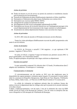 Actions de prévision
Études de dossiers et avis du service sur permis de construire et installations classées
pour la protection de l'environnement.
Poursuite de l'élaboration de plans d'établissements répertoriés et fiches simplifiées.
Participation à l'élaboration des plans locaux d'urbanisme avec remises d'avis.
Participation aux exercices (plan ORSEC NOVI).
Changement de système de traitement de l'alerte.
Développement du SIG et de la cartographie opérationnelle du SDIS
Participation aux travaux de la mission interservices sur l'aménagement paysager et du
conseil départemental de l'environnement et des risques sanitaires et technologiques.
Actualisation du schéma départemental d'analyse et de couverture des risques.
Actions de prévention
En 2013, 404 visites de sécurité et 450 études de dossiers ont été effectuées.
Toutes les visites périodiques d'établissements recevant du public programmées cette
année là ont été réalisées.
Actions de formation
Le S.D.I.S. de l'Aveyron a accueilli 2 344 stagiaires , ce qui représente 6 780
journées / stagiaires (7 964 en 2012).
En outre, le S.D.I.S. a organisé 9 stages de formation aux premiers secours (PSC 1)
pour le grand public, soit 79 personnes formées.
Enfin, 54 sapeurs-pompiers ont participé à des stages extérieurs au département.
Entretien du matériel
Le parc automobile comprend 316 véhicules dont 112 lourds, 24 embarcations dont 2
adaptées aux inondations, 10 remorques et 1 motoneige.
Communication et volontariat
15 conventionnements ont été conclus en 2013 avec des employeurs pour la
disponibilité des sapeurs-pompiers volontaires parmi lesquels 10 concernent le secteur public
(dont les communes de Roquefort, Rieupeyroux, Saint Rome de Tarn, Réquista, Villefranche
de Panat, Millau, Salles Curan... et l’État avec la DIR Massif Central) et 5 le secteur privé.
La cellule du volontariat est également présente dans de nombreux forums des
métiers à travers le département dans les collèges ainsi qu'à la journée de la sécurité intérieure
et le rallye citoyen.
4 labels « employeur-partenaire » ont été remis, 2 lors de la cérémonie des vœux du SDIS
(SARL Février de Nant et Sté Reynaud de Camarès), 2 lors de visites en entreprise (Sté des
caves à Roquefort et LISI aérospace de Villefranche de Rouergue.
 