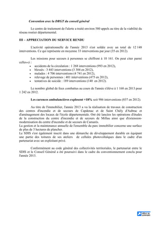Convention avec la DRGT du conseil général
Le centre de traitement de l'alerte a traité environ 580 appels au titre de la viabilité du
réseau routier départemental.
III – APPRECIATION DU SERVICE RENDU
L'activité opérationnelle de l'année 2013 s'est soldée avec un total de 12 148
interventions. Ce qui représente en moyenne 33 interventions par jour (35 en 2012).
Les missions pour secours à personnes se chiffrent à 10 161. On peut citer parmi
celles-ci :
• accidents de la circulation : 1 268 interventions (993 en 2012),
• blessés : 3 443 interventions (3 304 en 2012),
• malades : 4 706 interventions (4 741 en 2012),
• relevage de personnes : 401 interventions (475 en 2012),
• tentatives de suicide : 189 interventions (140 en 2012).
Le nombre global de feux combattus au cours de l'année s'élève à 1 168 en 2013 pour
1 242 en 2012.
Les carences ambulancières explosent +18% soit 986 interventions (837 en 2012).
Au titre de l'immobilier, l'année 2013 a vu la réalisation de travaux de construction
des centres d'incendie et de secours de Capdenac et de Saint Chély d'Aubrac et
d'aménagement des locaux de l'école départementale. Ont été lancées les opérations d'études
de la construction du centre d'incendie et de secours de Millau ainsi que d'extension-
modernisation du centre d'incendie et de secours de Camarès.
La gestion et la maintenance annuelle de l'ensemble du parc immobilier concerne une surface
de plus de 3 hectares de plancher.
Le SDIS s'est également inscrit dans une démarche de développement durable en équipant
une partie des toitures de ses ateliers de cellules photovoltaïques dans le cadre d'un
partenariat avec un exploitant privé.
Conformément au code général des collectivités territoriales, le partenariat entre le
SDIS et le Conseil Général a été poursuivi dans le cadre du conventionnement conclu pour
l'année 2013.
 