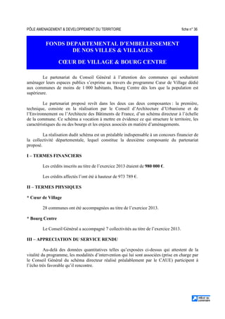 PÔLE AMENAGEMENT  DEVELOPPEMENT DU TERRITOIRE fiche n° 36
FONDS DEPARTEMENTAL D’EMBELLISSEMENT
DE NOS VILLES  VILLAGES
CŒUR DE VILLAGE  BOURG CENTRE
Le partenariat du Conseil Général à l’attention des communes qui souhaitent
aménager leurs espaces publics s’exprime au travers du programme Cœur de Village dédié
aux communes de moins de 1 000 habitants, Bourg Centre dès lors que la population est
supérieure.
Le partenariat proposé revêt dans les deux cas deux composantes : la première,
technique, consiste en la réalisation par le Conseil d’Architecture d’Urbanisme et de
l’Environnement ou l’Architecte des Bâtiments de France, d’un schéma directeur à l’échelle
de la commune. Ce schéma a vocation à mettre en évidence ce qui structure le territoire, les
caractéristiques du ou des bourgs et les enjeux associés en matière d’aménagements.
La réalisation dudit schéma est un préalable indispensable à un concours financier de
la collectivité départementale, lequel constitue la deuxième composante du partenariat
proposé.
I – TERMES FINANCIERS
Les crédits inscrits au titre de l’exercice 2013 étaient de 980 000 €.
Les crédits affectés l’ont été à hauteur de 973 789 €.
II – TERMES PHYSIQUES
* Cœur de Village
28 communes ont été accompagnées au titre de l’exercice 2013.
* Bourg Centre
Le Conseil Général a accompagné 7 collectivités au titre de l’exercice 2013.
III – APPRECIATION DU SERVICE RENDU
Au-delà des données quantitatives telles qu’exposées ci-dessus qui attestent de la
vitalité du programme, les modalités d’intervention qui lui sont associées (prise en charge par
le Conseil Général du schéma directeur réalisé préalablement par le CAUE) participent à
l’écho très favorable qu’il rencontre.
 