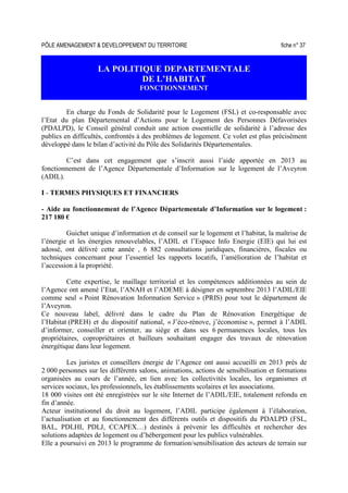PÔLE AMENAGEMENT  DEVELOPPEMENT DU TERRITOIRE fiche n° 37
LA POLITIQUE DEPARTEMENTALE
DE L’HABITAT
FONCTIONNEMENT
En charge du Fonds de Solidarité pour le Logement (FSL) et co-responsable avec
l’Etat du plan Départemental d’Actions pour le Logement des Personnes Défavorisées
(PDALPD), le Conseil général conduit une action essentielle de solidarité à l’adresse des
publics en difficultés, confrontés à des problèmes de logement. Ce volet est plus précisément
développé dans le bilan d’activité du Pôle des Solidarités Départementales.
C’est dans cet engagement que s’inscrit aussi l’aide apportée en 2013 au
fonctionnement de l’Agence Départementale d’Information sur le logement de l’Aveyron
(ADIL).
I - TERMES PHYSIQUES ET FINANCIERS
- Aide au fonctionnement de l’Agence Départementale d’Information sur le logement :
217 180 €
Guichet unique d’information et de conseil sur le logement et l’habitat, la maîtrise de
l’énergie et les énergies renouvelables, l’ADIL et l’Espace Info Energie (EIE) qui lui est
adossé, ont délivré cette année , 6 882 consultations juridiques, financières, fiscales ou
techniques concernant pour l’essentiel les rapports locatifs, l’amélioration de l’habitat et
l’accession à la propriété.
Cette expertise, le maillage territorial et les compétences additionnées au sein de
l’Agence ont amené l’Etat, l’ANAH et l’ADEME à désigner en septembre 2013 l’ADIL/EIE
comme seul « Point Rénovation Information Service » (PRIS) pour tout le département de
l’Aveyron.
Ce nouveau label, délivré dans le cadre du Plan de Rénovation Energétique de
l’Habitat (PREH) et du dispositif national, « J’éco-rénove, j’économise », permet à l’ADIL
d’informer, conseiller et orienter, au siège et dans ses 6 permanences locales, tous les
propriétaires, copropriétaires et bailleurs souhaitant engager des travaux de rénovation
énergétique dans leur logement.
Les juristes et conseillers énergie de l’Agence ont aussi accueilli en 2013 près de
2 000 personnes sur les différents salons, animations, actions de sensibilisation et formations
organisées au cours de l’année, en lien avec les collectivités locales, les organismes et
services sociaux, les professionnels, les établissements scolaires et les associations.
18 000 visites ont été enregistrées sur le site Internet de l’ADIL/EIE, totalement refondu en
fin d’année.
Acteur institutionnel du droit au logement, l’ADIL participe également à l’élaboration,
l’actualisation et au fonctionnement des différents outils et dispositifs du PDALPD (FSL,
BAL, PDLHI, PDLJ, CCAPEX…) destinés à prévenir les difficultés et rechercher des
solutions adaptées de logement ou d’hébergement pour les publics vulnérables.
Elle a poursuivi en 2013 le programme de formation/sensibilisation des acteurs de terrain sur
 