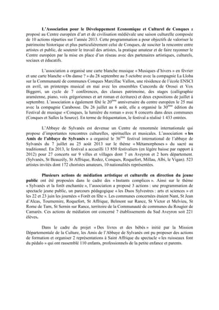L’Association pour le Développement Economique et Culturel de Conques a
proposé au Centre européen d’art et de civilisation médiévale une saison culturelle composée
de 10 actions réparties sur l’année 2013. Cette programmation a pour objectifs de valoriser le
patrimoine historique et plus particulièrement celui de Conques, de susciter la rencontre entre
artistes et public, de soutenir le travail des artistes, la pratique amateur et de faire rayonner le
Centre européen par la mise en place d’un réseau avec des partenaires artistiques, culturels,
sociaux et éducatifs.
L’association a organisé une carte blanche musique « Musiques d’hivers » en février
et une carte blanche « On danse ? » du 28 septembre au 5 octobre avec la compagnie La Lloba
sur la Communauté de communes Conques Marcillac Vallon, une résidence de l’école ENSCI
en avril, un printemps musical en mai avec les ensembles Cuncordu de Orosei et Vox
Biggerri, un cycle de 7 conférences, des classes patrimoine, des stages (calligraphie
araméenne, piano, voix grégoriennes et art roman et écritures) et deux expositions de juillet à
septembre. L’association a également fêté le 20ème
anniversaire du centre européen le 25 mai
avec la compagnie Carabosse. Du 26 juillet au 6 août, elle a organisé la 30ème
édition du
Festival de musique « Conques, la lumière du roman » avec 8 concerts dans deux communes
(Conques et Salles la Source). En terme de fréquentation, le festival a réalisé 1 433 entrées.
L’Abbaye de Sylvanès est devenue un Centre de renommée internationale qui
propose d’importantes rencontres culturelles, spirituelles et musicales. L’association « les
Amis de l’abbaye de Sylvanès » a organisé le 36ème
festival international de l’abbaye de
Sylvanès du 7 juillet au 25 août 2013 sur le thème « Métamorphoses » du sacré au
traditionnel. En 2013, le festival a accueilli 13 850 festivaliers (en légère baisse par rapport à
2012) pour 27 concerts sur 9 villes et villages dont 7 en Aveyron et 2 hors département.
(Sylvanès, St Beauzély, St Affrique, Rodez, Conques, Roquefort, Millau, Albi, le Vigan). 523
artistes invités dont 172 choristes amateurs, 10 nationalités représentées.
Plusieurs actions de médiation artistique et culturelle en direction du jeune
public ont été proposées dans le cadre des « Instants complices ». Ainsi sur le thème
« Sylvanès et la forêt enchantée », l’association a proposé 3 actions : une programmation de
spectacle jeune public, un parcours pédagogique « les Duos Sylvestres : arts et sciences » et
les 22 et 23 juin les journées « Forêt en fête ». Les communes concernées étaient Nant, St Jean
d’Alcas, Tournemire, Roquefort, St Affrique, Belmont sur Rance, St Victor et Melvieu, St
Rome de Tarn, St Sernin sur Rance, territoire de la Communauté de communes du Rougier de
Camarès. Ces actions de médiation ont concerné 7 établissements du Sud Aveyron soit 221
élèves.
Dans le cadre du projet « Des livres et des bébés » initié par la Mission
Départementale de la Culture, les Amis de l’Abbaye de Sylvanès ont pu proposer des actions
de formation et organiser 2 représentations à Saint Affrique du spectacle « les ruisseaux font
du pédalo » qui ont rassemblé 110 enfants, professionnels de la petite enfance et parents.
 