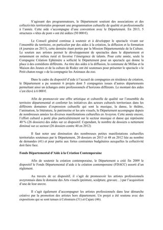 S’agissant des programmateurs, le Département soutient des associations et des
collectivités territoriales proposant une programmation culturelle de qualité et professionnelle
à l’année. Cette aide s’accompagne d’une convention avec le Département. En 2013, 5
structures « têtes de pont » ont été aidées (50 000 €).
Le Conseil général continue à soutenir et à développer le spectacle vivant sur
l’ensemble du territoire, en particulier par des aides à la création, la diffusion et la formation
(4 journées en 2013), cette dernière étant portée par la Mission Départementale de la Culture.
Le soutien aux artistes permet le développement de spectacles dans le département et
notamment en milieu rural et favorise l’émergence de talents. Pour cette année, seule la
Compagnie Création Ephémère a sollicité le Département pour un spectacle qui donne la
place à des comédiens différents. Au titre des aides à la diffusion, la commune de Millau et la
Maison des Jeunes et de la culture de Rodez ont été soutenues pour présenter le spectacle « le
Petit chaton rouge » de la compagnie les Animaux du zoo.
Dans le cadre du dispositif d’aide à l’accueil de compagnies en résidence de création,
le Département a pu soutenir 6 projets dont 5 compagnies issues d’autres départements
permettant ainsi un échanges entre professionnels d’horizons différents. Le montant des aides
s’est élevé à 6 000 €.
Afin de promouvoir une offre artistique et culturelle de qualité sur l’ensemble du
territoire départemental et conforter les initiatives des acteurs culturels territoriaux dans les
différents domaines d’expression culturelle qui sont la musique, la danse, le théâtre,
l’animation, la littérature, le patrimoine et les arts visuels, le Département accompagne depuis
de nombreuses années les diverses manifestations culturelles en Aveyron. Cette année encore,
l’effort culturel a porté plus particulièrement sur le secteur musique et danse qui représente
40 % (26 dossiers) des aides sur ce dispositif. Cependant, le nombre de dossiers a nettement
diminué sur ce secteur (26 dossiers contre 40 en 2012)
Il faut noter une diminution des nombreuses petites manifestations culturelles
territoriales soutenues par le Département, 20 dossiers en 2013 et 48 en 2012 liée au nombre
de demandes (41) et pour partie aux fortes contraintes budgétaires auxquelles la collectivité
doit faire face.
Fonds Départemental d’Aide à la Création Contemporaine
Afin de soutenir la création contemporaine, le Département a créé fin 2009 le
dispositif le Fonds Départemental d’aide à la création contemporaine (FDACC) assorti d’un
règlement.
Au travers de ce dispositif, il s’agit de promouvoir les artistes professionnels
aveyronnais dans le domaine des Arts visuels (peinture, sculpture, gravure…) par l’acquisition
d’une de leur œuvre.
Il s’agit également d’accompagner les artistes professionnels dans leur démarche
créative par la promotion des artistes hors département. Un projet a été soutenu avec des
expositions qui se sont tenues à Colomiers (31) et Cajarc (46).
 