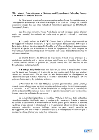 Pôles culturels : Association pour le Développement Economique et Culturel de Conques
et les Amis de l’Abbaye de Sylvanès
Le Département a soutenu les programmations culturelles de l’Association pour le
Développement Economique et Culturel de Conques et les Amis de l’Abbaye de Sylvanès,
associations situées dans des lieux culturels et patrimoniaux prestigieux du département :
Conques et Sylvanès.
Ces deux sites implantés, l'un au Nord, l'autre au Sud, ont acquis depuis plusieurs
années une notoriété internationale et représentent un potentiel culturel et touristique
important.
Le projet culturel de l’ADECC s’inscrit dans la politique départementale de
développement culturel en milieu rural et répond aux objectifs de la commune de Conques et
du territoire, désireux de mieux accueillir le public et d’offrir aux habitants des propositions
de qualité. Ce projet vise à rentabiliser au mieux les équipements, le Centre européen, en
proposant des évènements culturel à fort rayonnement ou l’accueil de manifestations avec des
partenaires extérieurs.
La priorité donnée à la diffusion de propositions de haut niveau artistique, à la
médiation du patrimoine et à la création artistique toute l’année avec des points forts pendant
la saison estivale conforte la position de Conques comme haut lieu artistique et pôle
d’excellence en matière culturelle.
L’abbaye de Sylvanès est un haut lieu d’art, de culture et de spiritualité, reconnu
pour la qualité des formateurs et la diversité de son enseignement destiné aux amateurs
comme aux professionnels. Elle est aussi un pôle incontournable de développement de
l’éducation artistique en milieu rural avec la volonté de transmettre et d’enseigner l’art sous
toutes ses formes auprès des enfants du territoires.
L’Association des Amis de l’Abbaye de Sylvanès, gestionnaire du Centre Culturel, a
proposé comme chaque année une programmation ambitieuse autour de rencontres musicales
et culturelles. La 36ème
édition du festival international de musique sacrée a rassemblé des
artistes et des ensembles venus du monde entier et a proposé des concerts dans une dizaine de
lieux du patrimoine architectural aveyronnais.
Ce festival illustre et confirme la volonté de l’Abbaye de Sylvanès d’être un haut lieu
culturel et musical privilégié qui à travers la musique et les chants sacrés favorise la rencontre
des cultures et des hommes. Cette manifestation de très grande qualité artistique et humaine,
réputée au niveau national et international, et la programmation très diversifiée du Centre des
rencontres culturelles, imposent l’abbaye comme un pôle culturel territorial de
développement, très bel exemple d’expérience réussie d’aménagement du territoire par la
musique, la culture et le tourisme culturel en milieu rural.
 