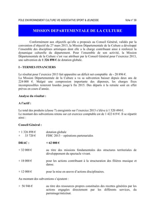 POLE ENVIRONNEMENT CULTURE VIE ASSOCIATIVE SPORT  JEUNESSE fiche n° 39
MISSION DEPARTEMENTALE DE LA CULTURE
Conformément aux objectifs qu’elle a proposés au Conseil Général, validés par la
convention d’objectif du 27 mars 2013, la Mission Départementale de la Culture a développé
l’ensemble des disciplines artistiques dont elle a la charge contribuant ainsi à renforcer la
dynamique culturelle du département. Pour l’ensemble de son activité, la Mission
Départementale de la Culture s’est vue attribuer par le Conseil Général pour l’exercice 2013,
une subvention de 1 326 898 € de dotation globale.
I - TERMES FINANCIERS
Le résultat pour l’exercice 2013 fait apparaître un déficit net comptable de - 20 896 €.
La Mission Départementale de la Culture a vu sa subvention baisser depuis deux ans de
224 000 €. Malgré une compression importante des dépenses, les charges fixes
incompressibles resteront lourdes jusqu’à fin 2015. Des départs à la retraite sont en effet
prévus en cours d’année.
Analyse du résultat :
A l’actif :
Le total des produits (classe 7) enregistrés sur l’exercice 2013 s’élève à 1 520 494 €.
Le montant des subventions retenu sur cet exercice comptable est de 1 422 619 €. Il se répartit
ainsi :
Conseil Général :
+ 1 326 898 € dotation globale
+ 33 720 € FDIC 2013 – opérations partenariales
DRAC : + 62 000 €
+ 32 000 € au titre des missions fondamentales des structures territoriales de
développement du spectacle vivant.
+ 18 000 € pour les actions contribuant à la structuration des filières musique et
danse.
+ 12 000 € pour la mise en œuvre d’actions disciplinaires.
Au montant des subventions s’ajoutent :
+ 56 946 € au titre des ressources propres constituées des recettes générées par les
actions engagées directement par les différents services, du
parrainage/mécénat.
 