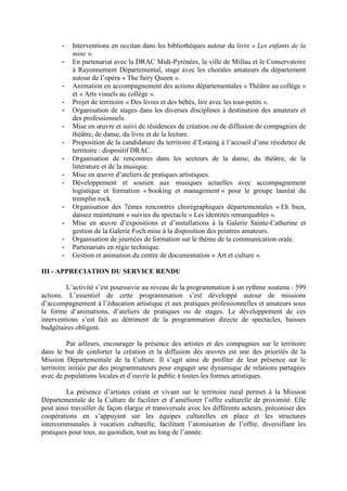 - Interventions en occitan dans les bibliothèques autour du livre « Les enfants de la
mine ».
- En partenariat avec la DRAC Midi-Pyrénées, la ville de Millau et le Conservatoire
à Rayonnement Départemental, stage avec les chorales amateurs du département
autour de l’opéra « The fairy Queen ».
- Animation en accompagnement des actions départementales « Théâtre au collège »
et « Arts visuels au collège ».
- Projet de territoire « Des livres et des bébés, lire avec les tout-petits ».
- Organisation de stages dans les diverses disciplines à destination des amateurs et
des professionnels.
- Mise en œuvre et suivi de résidences de création ou de diffusion de compagnies de
théâtre, de danse, du livre et de la lecture.
- Proposition de la candidature du territoire d’Estaing à l’accueil d’une résidence de
territoire : dispositif DRAC.
- Organisation de rencontres dans les secteurs de la danse, du théâtre, de la
littérature et de la musique.
- Mise en œuvre d’ateliers de pratiques artistiques.
- Développement et soutien aux musiques actuelles avec accompagnement
logistique et formation « booking et management » pour le groupe lauréat du
tremplin rock.
- Organisation des 7èmes rencontres chorégraphiques départementales « Eh bien,
dansez maintenant » suivies du spectacle « Les identités remarquables ».
- Mise en œuvre d’expositions et d’installations à la Galerie Sainte-Catherine et
gestion de la Galerie Foch mise à la disposition des peintres amateurs.
- Organisation de journées de formation sur le thème de la communication orale.
- Partenariats en régie technique.
- Gestion et animation du centre de documentation « Art et culture ».
III - APPRECIATION DU SERVICE RENDU
L’activité s’est poursuivie au niveau de la programmation à un rythme soutenu : 599
actions. L’essentiel de cette programmation s’est développé autour de missions
d’accompagnement à l’éducation artistique et aux pratiques professionnelles et amateurs sous
la forme d’animations, d’ateliers de pratiques ou de stages. Le développement de ces
interventions s’est fait au détriment de la programmation directe de spectacles, baisses
budgétaires obligent.
Par ailleurs, encourager la présence des artistes et des compagnies sur le territoire
dans le but de conforter la création et la diffusion des œuvres est une des priorités de la
Mission Départementale de la Culture. Il s’agit ainsi de profiter de leur présence sur le
territoire initiée par des programmateurs pour engager une dynamique de relations partagées
avec de populations locales et d’ouvrir le public à toutes les formes artistiques.
La présence d’artistes créant et vivant sur le territoire rural permet à la Mission
Départementale de la Culture de faciliter et d’améliorer l’offre culturelle de proximité. Elle
peut ainsi travailler de façon élargie et transversale avec les différents acteurs, préconiser des
coopérations en s’appuyant sur les équipes culturelles en place et les structures
intercommunales à vocation culturelle, facilitant l’atomisation de l’offre, diversifiant les
pratiques pour tous, au quotidien, tout au long de l’année.
 