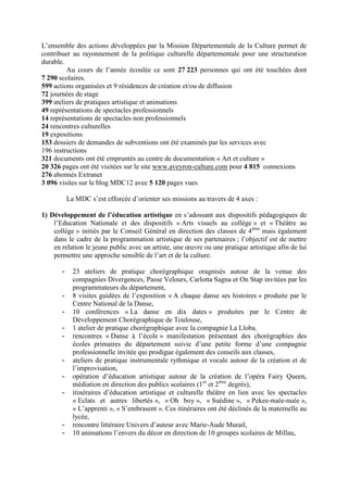 L’ensemble des actions développées par la Mission Départementale de la Culture permet de
contribuer au rayonnement de la politique culturelle départementale pour une structuration
durable.
Au cours de l’année écoulée ce sont 27 223 personnes qui ont été touchées dont
7 290 scolaires.
599 actions organisées et 9 résidences de création et/ou de diffusion
72 journées de stage
399 ateliers de pratiques artistique et animations
49 représentations de spectacles professionnels
14 représentations de spectacles non professionnels
24 rencontres culturelles
19 expositions
153 dossiers de demandes de subventions ont été examinés par les services avec
196 instructions
321 documents ont été empruntés au centre de documentation « Art et culture »
20 326 pages ont été visitées sur le site www.aveyron-culture.com pour 4 815 connexions
276 abonnés Extranet
3 096 visites sur le blog MDC12 avec 5 120 pages vues
La MDC s’est efforcée d’orienter ses missions au travers de 4 axes :
1) Développement de l’éducation artistique en s’adossant aux dispositifs pédagogiques de
l’Education Nationale et des dispositifs « Arts visuels au collège » et « Théâtre au
collège » initiés par le Conseil Général en direction des classes de 4ème
mais également
dans le cadre de la programmation artistique de ses partenaires ; l’objectif est de mettre
en relation le jeune public avec un artiste, une œuvre ou une pratique artistique afin de lui
permettre une approche sensible de l’art et de la culture.
- 23 ateliers de pratique chorégraphique oragnisés autour de la venue des
compagnies Divergences, Passe Velours, Carlotta Sagna et On Stap invitées par les
programmateurs du département,
- 8 visites guidées de l’exposition « A chaque danse ses histoires » produite par le
Centre National de la Danse,
- 10 conférences « La danse en dix dates » produites par le Centre de
Développement Chorégraphique de Toulouse,
- 1 atelier de pratique chorégraphique avec la compagnie La Lloba,
- rencontres « Danse à l’école » manifestation présentant des chorégraphies des
écoles primaires du département suivie d’une petite forme d’une compagnie
professionnelle invitée qui prodigue également des conseils aux classes,
- ateliers de pratique instrumentale rythmique et vocale autour de la création et de
l’improvisation,
- opération d’éducation artistique autour de la création de l’opéra Fairy Queen,
médiation en direction des publics scolaires (1er
et 2ème
degrés),
- itinéraires d’éducation artistique et culturelle théâtre en lien avec les spectacles
« Eclats et autres libertés », « Oh boy », « Suédine », « Pekee-nuée-nuée »,
« L’apprenti », « S’embrasent ». Ces itinéraires ont été déclinés de la maternelle au
lycée,
- rencontre littéraire Univers d’auteur avec Marie-Aude Murail,
- 10 animations l’envers du décor en direction de 10 groupes scolaires de Millau,
 