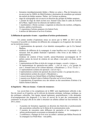 - formation interdépartementale théâtre « Mettre en scène ». Plan de formation mis
en œuvre par les ADDA de Midi-Pyrénées à destination de comédiens qui animent
des ateliers de théâtre amateur. Thème : de l’écriture au plateau,
- stage de scénographie mis en œuvre en direction des groupes de théâtre amateurs,
- 1 journée de stage de chant occitan avec Arnaud Cance dans le cadre du Festival
de la Muse. Apprivoiser les chansons de tradition orale,
- 1 manifestation « Dictée occitane » organisée en direction des écoliers, collégiens,
lycéens, adultes et professeurs,
- 11 expositions d’artistes amateurs à la Galerie Foch,
- 6 ateliers de fabrication d’un livre d’artistes.
3) Diffusion de spectacles vivants – expositions d’artistes professionnels :
Un certain nombre d’opérations mises en œuvre par la MDC en 2013 ont été
l’occasion d’accueillir en résidence de diffusion des compagnies ou d’organiser des tournées
sur les territoires ruraux :
- 2 représentations du spectacle « Les identités remarquables » par la Cie Samuel
Mathieu,
- résidence de diffusion de la compagnie A corps bouillon avec le spectacle « Les
ruisseaux font du pédalo finalisant l’opération « Des livres et des bébés ». 25
représentations,
- résidence de création d’Anne Letuffe, auteur-illustrateur accompagnée de 19
ateliers autour du travail de création de son album « tout petit » et d’une soirée
dédicaces,
- 3 représentations de films et récits de voyages en images « monde e viatges »,
- 10 représentations de spectacles tout public : « Jan de tròp », « Le groupe du
coin », Arnaud Cance et les violeurs danseurs, « Decadorum », « Té tu ! Té ieu ! »
- 11 représentations scolaires du spectacle « Jan de tròp »,
- 2 représentations scolaires du spectacle du concert occitan « Le groupe du coin »,
- 1 représentation scolaire du concert « Décadorum »,
- 1 concert dessiné avec Gérard Marty et Guilhem Gauguier,
- 1 causerie avec Robert Lobet et Sidonie Chevalier sur le livre d’artiste,
- 5 coproductions d’expositions avec des artistes ou des associations d’artistes à la
Galerie Sainte-Catherine.
4) Ingénierie – Mise en réseaux – Centre de ressources :
Les savoir-faire et les compétences de la MDC sont régulièrement sollicités à des
fins de conseil ou d’expertise, qu’ils relèvent du domaine artistique, technique, juridique, ou
des politiques culturelles. Son équipe répond également, ponctuellement, à des demandes
d’accompagnement (du diagnostic à la mise en œuvre) de la part des communautés de
communes ou de pays afin de les aider à structurer un schéma culturel sur leur territoire. En
2013, citons :
- 4 journées de formation organisées en direction des bénévoles et professionnels
des associations culturelles sur le thème de la communication orale,
- 2 journées de rencontres entre diffuseurs de spectacles et les compagnies et
artistes professionnels aveyronnais en demande de création,
- 2 conférences « Partager un livre avec un enfant » animées par Hélène Poussin de
la compagnie Les Pieds bleus – tout public,
 