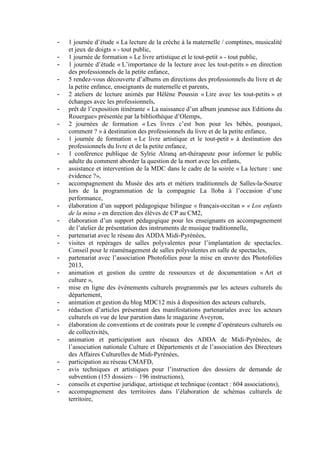 - 1 journée d’étude « La lecture de la crèche à la maternelle / comptines, musicalité
et jeux de doigts » - tout public,
- 1 journée de formation « Le livre artistique et le tout-petit » - tout public,
- 1 journée d’étude « L’importance de la lecture avec les tout-petits » en direction
des professionnels de la petite enfance,
- 5 rendez-vous découverte d’albums en directions des professionnels du livre et de
la petite enfance, enseignants de maternelle et parents,
- 2 ateliers de lecture animés par Hélène Poussin « Lire avec les tout-petits » et
échanges avec les professionnels,
- prêt de l’exposition itinérante « La naissance d’un album jeunesse aux Editions du
Rouergue» présentée par la bibliothèque d’Olemps,
- 2 journées de formation « Les livres c’est bon pour les bébés, pourquoi,
comment ? » à destination des professionnels du livre et de la petite enfance,
- 1 journée de formation « Le livre artistique et le tout-petit » à destination des
professionnels du livre et de la petite enfance,
- 1 conférence publique de Sylrie Alranq art-thérapeute pour informer le public
adulte du comment aborder la question de la mort avec les enfants,
- assistance et intervention de la MDC dans le cadre de la soirée « La lecture : une
évidence ?»,
- accompagnement du Musée des arts et métiers traditionnels de Salles-la-Source
lors de la programmation de la compagnie La lloba à l’occasion d’une
performance,
- élaboration d’un support pédagogique bilingue « français-occitan » « Los enfants
de la mina » en direction des élèves de CP au CM2,
- élaboration d’un support pédagogique pour les enseignants en accompagnement
de l’atelier de présentation des instruments de musique traditionnelle,
- partenariat avec le réseau des ADDA Midi-Pyrénées,
- visites et repérages de salles polyvalentes pour l’implantation de spectacles.
Conseil pour le réaménagement de salles polyvalentes en salle de spectacles,
- partenariat avec l’association Photofolies pour la mise en œuvre des Photofolies
2013,
- animation et gestion du centre de ressources et de documentation « Art et
culture »,
- mise en ligne des événements culturels programmés par les acteurs culturels du
département,
- animation et gestion du blog MDC12 mis à disposition des acteurs culturels,
- rédaction d’articles présentant des manifestations partenariales avec les acteurs
culturels en vue de leur parution dans le magazine Aveyron,
- élaboration de conventions et de contrats pour le compte d’opérateurs culturels ou
de collectivités,
- animation et participation aux réseaux des ADDA de Midi-Pyrénées, de
l’association nationale Culture et Départements et de l’association des Directeurs
des Affaires Culturelles de Midi-Pyrénées,
- participation au réseau CMAFD,
- avis techniques et artistiques pour l’instruction des dossiers de demande de
subvention (153 dossiers – 196 instructions),
- conseils et expertise juridique, artistique et technique (contact : 604 associations),
- accompagnement des territoires dans l’élaboration de schémas culturels de
territoire,
 
