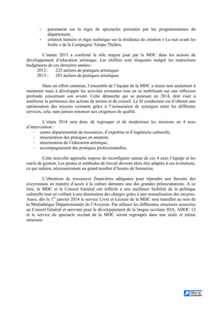 - partenariat sur la régie de spectacles présentés par les programmateurs du
département,
- création lumière et régie technique sur la résidence de création « La nuit avant les
forêts » de la Compagnie Tempo Théâtre.
L’année 2013 a confirmé le rôle majeur joué par la MDC dans les actions de
développement d’éducation artistique. Les chiffres sont éloquents malgré les restrictions
budgétaires de ces dernières années :
2012 : 225 ateliers de pratiques artistiques
2013 : 283 ateliers de pratiques artistiques
Dans un effort commun, l’ensemble de l’équipe de la MDC a réussi non seulement à
maintenir mais à développer les activités existantes tout en se mobilisant sur une réflexion
profonde concernant son avenir. Cette démarche qui se poursuit en 2014, doit viser à
améliorer la pertinence des actions de terrain et de conseil. Le fil conducteur est d’obtenir une
optimisation des moyens existants grâce à l’instauration de synergies entre les différents
services, cela, sans jamais renoncer aux exigences de qualité.
L’enjeu 2014 sera donc de regrouper et de moderniser les missions en 4 axes
d’intervention :
- centre départemental de ressources, d’expertise et d’ingénierie culturelle,
- structuration des pratiques en amateur,
- structuration de l’éducation artistique,
- accompagnement des pratiques professionnelles,
Cette nouvelle approche impose de reconfigurer autour de ces 4 axes l’équipe et les
outils de gestion. Les postes et méthodes de travail devront alors être adaptés à ces évolutions,
ce qui induira, nécessairement un grand nombre d’heures de formation.
L’obtention de ressources financières adéquates pour répondre aux besoins des
aveyronnais en matière d’accès à la culture demeure une des grandes préoccupations. A ce
titre, la MDC et le Conseil Général ont réfléchi à une meilleure lisibilité de la politique
culturelle tout en veillant à une diminution des charges grâce à une mutualisation des moyens.
Aussi, dès le 1er
janvier 2014 le service Livre et Lecture de la MDC sera transféré au sein de
la Médiathèque Départementale de l’Aveyron. Par ailleurs les différentes structures associées
au Conseil Général et œuvrant pour le développement de la langue occitane IOA, ADOC 12
et le service du spectacle occitan de la MDC seront regroupés dans une seule et même
structure.
 