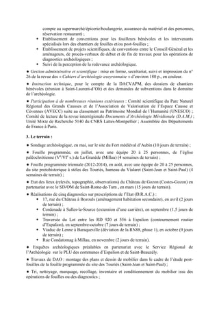 compte au supermarché/épicerie/boulangerie, assurance du matériel et des personnes,
réservation restaurant) ;
Etablissement de conventions pour les fouilleurs bénévoles et les intervenants
spécialisés lors des chantiers de fouilles et/ou post-fouilles ;
Etablissement de projets scientifiques, de conventions entre le Conseil Général et les
aménageurs, de procès-verbaux de début et de fin de travaux pour les opérations de
diagnostics archéologiques ;
Suivi de la perception de la redevance archéologique.
Gestion administrative et scientifique : mise en forme, secrétariat, suivi et impression du n°
26 de la revue des « Cahiers d’archéologie aveyronnaise » d’environ 180 p., en couleur.
Instruction technique, pour le compte de la DACVAPM, des dossiers de chantiers
bénévoles (réunion à Saint-Laurent-d’Olt) et des demandes de subventions dans le domaine
de l’archéologie.
Participation à de nombreuses réunions extérieures : Comité scientifique du Parc Naturel
Régional des Grands Causses et de l’Association de Valorisation de l’Espace Causse et
Cévennes (AVECC) suite au classement au Patrimoine Mondial de l’Humanité (UNESCO) ;
Comité de lecture de la revue interrégionale Documents d’Archéologie Méridionale (D.A.M.) ;
Unité Mixte de Recherche 5140 du CNRS Lattes-Montpellier ; Assemblée des Départements
de France à Paris.
3. Le terrain :
Sondage archéologique, en mai, sur le site du Fort médiéval d’Aubin (10 jours de terrain) ;
Fouille programmée, en juillet, avec une équipe 20 à 25 personnes, de l’église
paléochrétienne (Ve
/VIe
s.) de La Granède (Millau) (4 semaines de terrain) ;
Fouille programmée triennale (2012-2014), en août, avec une équipe de 20 à 25 personnes,
du site protohistorique à stèles des Touriès, hameau du Vialaret (Saint-Jean et Saint-Paul) (4
semaines de terrain) ;
Etat des lieux (relevés, topographie, observations) du Château de Gozon (Costes-Gozon) en
partenariat avec le SIVOM de Saint-Rome-de-Tarn , en mars (15 jours de terrain).
Réalisations de cinq diagnostics sur prescriptions de l’Etat (D.R.A.C.) :
17, rue du Château à Bozouls (aménagement habitation secondaire), en avril (2 jours
de terrain) ;
Cordenade à Salles-la-Source (extension d’une carrière), en septembre (1,5 jours de
terrain) ;
Traversée du Lot entre les RD 920 et 556 à Espalion (contournement routier
d’Espalion), en septembre-octobre (7 jours de terrain) ;
Viaduc de Lenne à Baraqueville (déviation de la RN88, phase 1), en octobre (9 jours
de terrain) ;
Rue Condatomag à Millau, en novembre (2 jours de terrain).
Enquêtes archéologiques préalables en partenariat avec le Service Régional de
l’Archéologie sur le PLU des communes d’Espalion et de Saint-Beauzély.
Travaux de DAO : montage des plans et dessin de mobilier dans le cadre de l’étude post-
fouilles de la fouille programmée du site des Touriès (Saint-Jean et Saint-Paul) ;
Tri, nettoyage, marquage, recollage, inventaire et conditionnement du mobilier issu des
opérations de fouilles ou des diagnostics ;
 