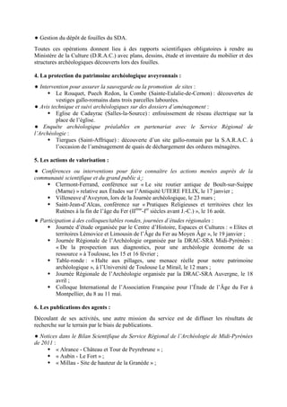 Gestion du dépôt de fouilles du SDA.
Toutes ces opérations donnent lieu à des rapports scientifiques obligatoires à rendre au
Ministère de la Culture (D.R.A.C.) avec plans, dessins, étude et inventaire du mobilier et des
structures archéologiques découverts lors des fouilles.
4. La protection du patrimoine archéologique aveyronnais :
Intervention pour assurer la sauvegarde ou la promotion de sites :
Le Rouquet, Puech Redon, la Combe (Sainte-Eulalie-de-Cernon) : découvertes de
vestiges gallo-romains dans trois parcelles labourées.
Avis technique et suivi archéologiques sur des dossiers d’aménagement :
Eglise de Cadayrac (Salles-la-Source) : enfouissement de réseau électrique sur la
place de l’église.
Enquête archéologique préalables en partenariat avec le Service Régional de
l’Archéologie :
Tiergues (Saint-Affrique) : découverte d’un site gallo-romain par la S.A.R.A.C. à
l’occasion de l’aménagement de quais de déchargement des ordures ménagères.
5. Les actions de valorisation :
Conférences ou interventions pour faire connaître les actions menées auprès de la
communauté scientifique et du grand public à :
Clermont-Ferrand, conférence sur « Le site routier antique de Boult-sur-Suippe
(Marne) » relative aux Études sur l’Antiquité UTERE FELIX, le 17 janvier ;
Villeneuve d’Aveyron, lors de la Journée archéologique, le 23 mars ;
Saint-Jean-d’Alcas, conférence sur « Pratiques Religieuses et territoires chez les
Rutènes à la fin de l’âge du Fer (IIème
-Ier
siècles avant J.-C.) », le 16 août.
Participation à des colloques/tables rondes, journées d’études régionales :
Journée d’étude organisée par le Centre d’Histoire, Espaces et Cultures : « Elites et
territoires Lémovice et Limousin de l’Âge du Fer au Moyen Âge », le 19 janvier ;
Journée Régionale de l’Archéologie organisée par la DRAC-SRA Midi-Pyrénées :
« De la prospection aux diagnostics, pour une archéologie économe de sa
ressource » à Toulouse, les 15 et 16 février ;
Table-ronde : « Halte aux pillages, une menace réelle pour notre patrimoine
archéologique », à l’Université de Toulouse Le Mirail, le 12 mars ;
Journée Régionale de l’Archéologie organisée par la DRAC-SRA Auvergne, le 18
avril ;
Colloque International de l’Association Française pour l’Étude de l’Âge du Fer à
Montpellier, du 8 au 11 mai.
6. Les publications des agents :
Découlant de ses activités, une autre mission du service est de diffuser les résultats de
recherche sur le terrain par le biais de publications.
Notices dans le Bilan Scientifique du Service Régional de l’Archéologie de Midi-Pyrénées
de 2011 :
« Alrance - Château et Tour de Peyrebrune » ;
« Aubin - Le Fort » ;
« Millau - Site de hauteur de la Granède » ;
 
